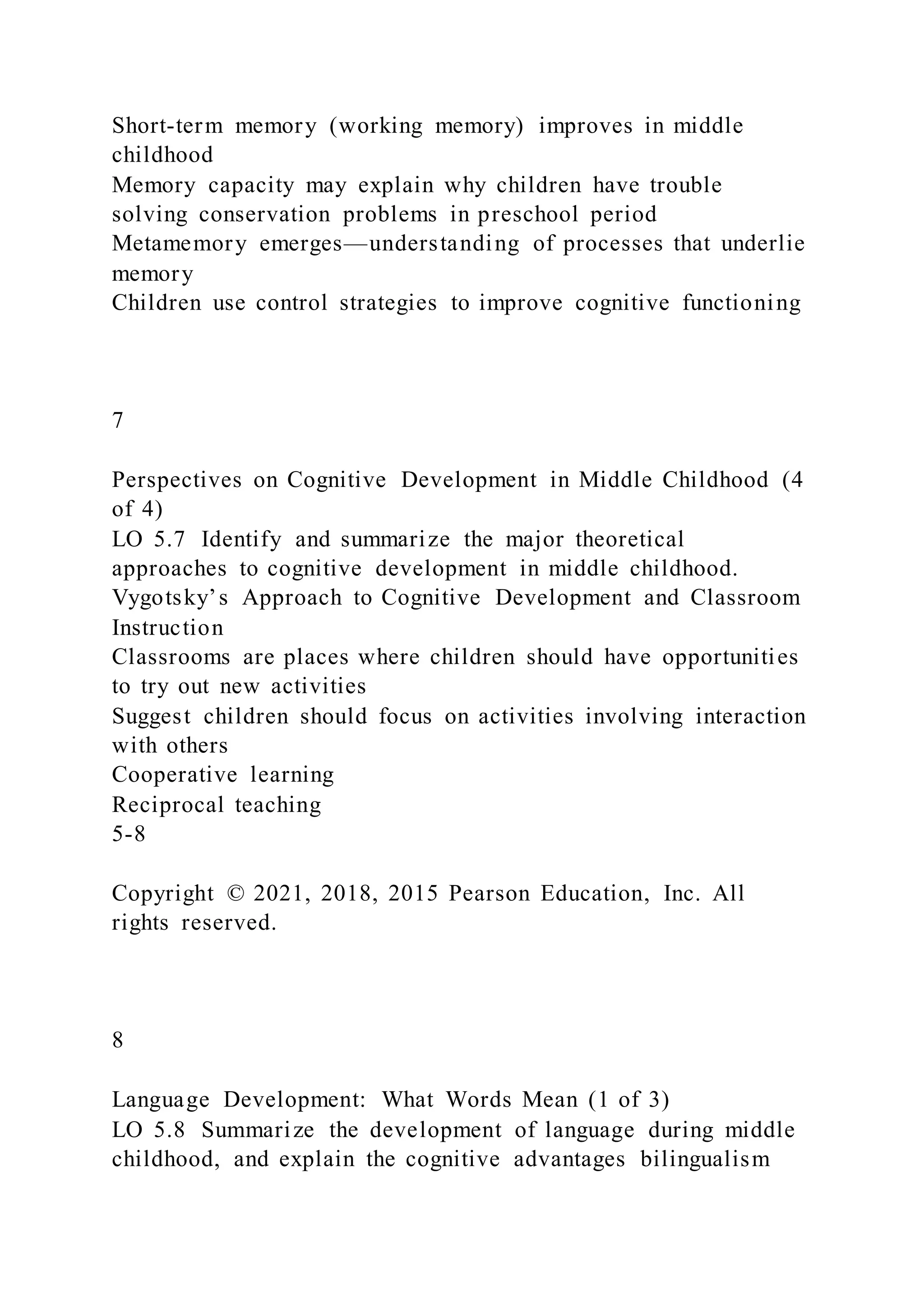Short-term memory (working memory) improves in middle
childhood
Memory capacity may explain why children have trouble
solving conservation problems in preschool period
Metamemory emerges—understanding of processes that underlie
memory
Children use control strategies to improve cognitive functioning
7
Perspectives on Cognitive Development in Middle Childhood (4
of 4)
LO 5.7 Identify and summarize the major theoretical
approaches to cognitive development in middle childhood.
Vygotsky’s Approach to Cognitive Development and Classroom
Instruction
Classrooms are places where children should have opportunities
to try out new activities
Suggest children should focus on activities involving interaction
with others
Cooperative learning
Reciprocal teaching
5-8
Copyright © 2021, 2018, 2015 Pearson Education, Inc. All
rights reserved.
8
Language Development: What Words Mean (1 of 3)
LO 5.8 Summarize the development of language during middle
childhood, and explain the cognitive advantages bilingualism
 