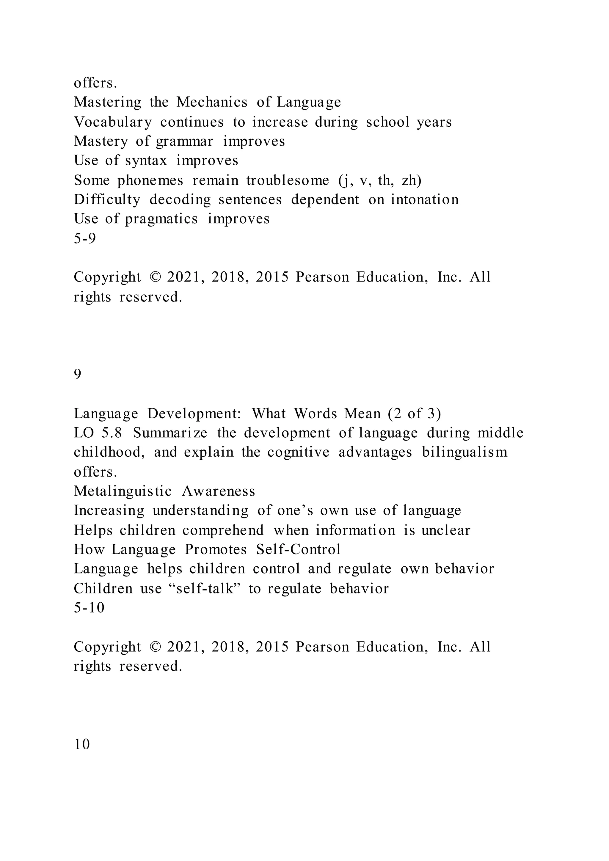 offers.
Mastering the Mechanics of Language
Vocabulary continues to increase during school years
Mastery of grammar improves
Use of syntax improves
Some phonemes remain troublesome (j, v, th, zh)
Difficulty decoding sentences dependent on intonation
Use of pragmatics improves
5-9
Copyright © 2021, 2018, 2015 Pearson Education, Inc. All
rights reserved.
9
Language Development: What Words Mean (2 of 3)
LO 5.8 Summarize the development of language during middle
childhood, and explain the cognitive advantages bilingualism
offers.
Metalinguistic Awareness
Increasing understanding of one’s own use of language
Helps children comprehend when information is unclear
How Language Promotes Self-Control
Language helps children control and regulate own behavior
Children use “self-talk” to regulate behavior
5-10
Copyright © 2021, 2018, 2015 Pearson Education, Inc. All
rights reserved.
10
 