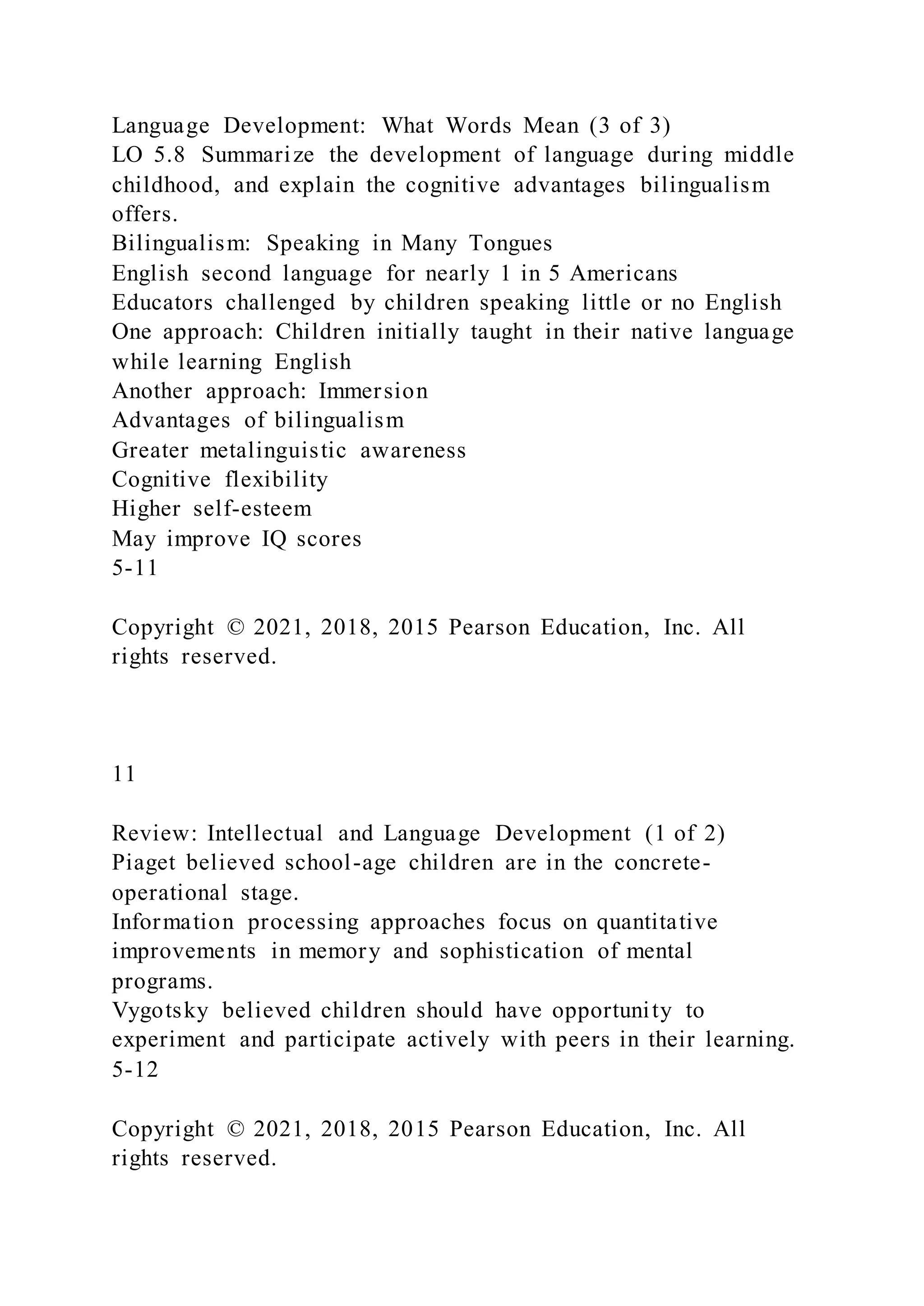 Language Development: What Words Mean (3 of 3)
LO 5.8 Summarize the development of language during middle
childhood, and explain the cognitive advantages bilingualism
offers.
Bilingualism: Speaking in Many Tongues
English second language for nearly 1 in 5 Americans
Educators challenged by children speaking little or no English
One approach: Children initially taught in their native language
while learning English
Another approach: Immersion
Advantages of bilingualism
Greater metalinguistic awareness
Cognitive flexibility
Higher self-esteem
May improve IQ scores
5-11
Copyright © 2021, 2018, 2015 Pearson Education, Inc. All
rights reserved.
11
Review: Intellectual and Language Development (1 of 2)
Piaget believed school-age children are in the concrete-
operational stage.
Information processing approaches focus on quantitative
improvements in memory and sophistication of mental
programs.
Vygotsky believed children should have opportunity to
experiment and participate actively with peers in their learning.
5-12
Copyright © 2021, 2018, 2015 Pearson Education, Inc. All
rights reserved.
 