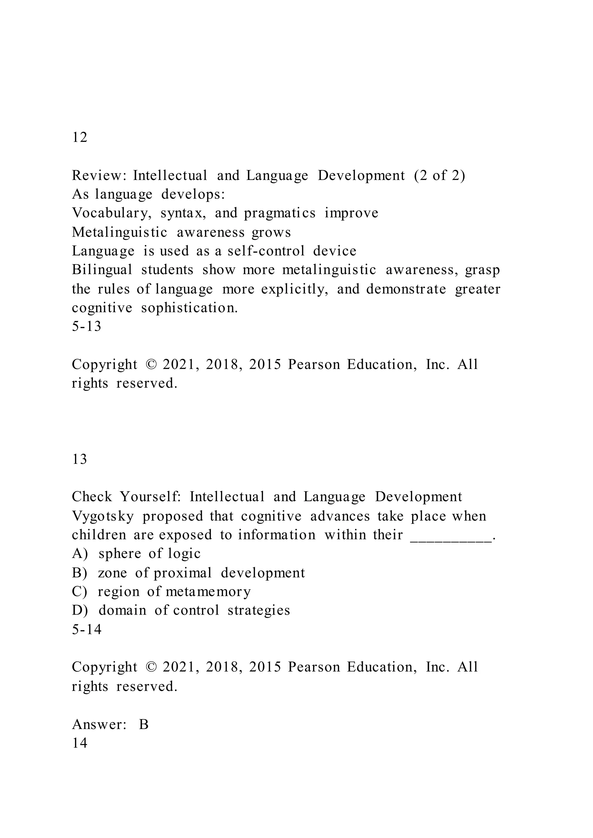 12
Review: Intellectual and Language Development (2 of 2)
As language develops:
Vocabulary, syntax, and pragmatics improve
Metalinguistic awareness grows
Language is used as a self-control device
Bilingual students show more metalinguistic awareness, grasp
the rules of language more explicitly, and demonstrate greater
cognitive sophistication.
5-13
Copyright © 2021, 2018, 2015 Pearson Education, Inc. All
rights reserved.
13
Check Yourself: Intellectual and Language Development
Vygotsky proposed that cognitive advances take place when
children are exposed to information within their __________.
A) sphere of logic
B) zone of proximal development
C) region of metamemory
D) domain of control strategies
5-14
Copyright © 2021, 2018, 2015 Pearson Education, Inc. All
rights reserved.
Answer: B
14
 