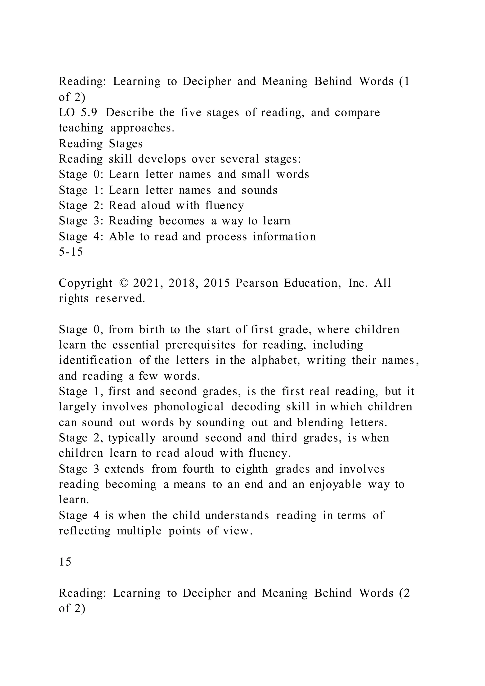 Reading: Learning to Decipher and Meaning Behind Words (1
of 2)
LO 5.9 Describe the five stages of reading, and compare
teaching approaches.
Reading Stages
Reading skill develops over several stages:
Stage 0: Learn letter names and small words
Stage 1: Learn letter names and sounds
Stage 2: Read aloud with fluency
Stage 3: Reading becomes a way to learn
Stage 4: Able to read and process information
5-15
Copyright © 2021, 2018, 2015 Pearson Education, Inc. All
rights reserved.
Stage 0, from birth to the start of first grade, where children
learn the essential prerequisites for reading, including
identification of the letters in the alphabet, writing their names ,
and reading a few words.
Stage 1, first and second grades, is the first real reading, but it
largely involves phonological decoding skill in which children
can sound out words by sounding out and blending letters.
Stage 2, typically around second and third grades, is when
children learn to read aloud with fluency.
Stage 3 extends from fourth to eighth grades and involves
reading becoming a means to an end and an enjoyable way to
learn.
Stage 4 is when the child understands reading in terms of
reflecting multiple points of view.
15
Reading: Learning to Decipher and Meaning Behind Words (2
of 2)
 