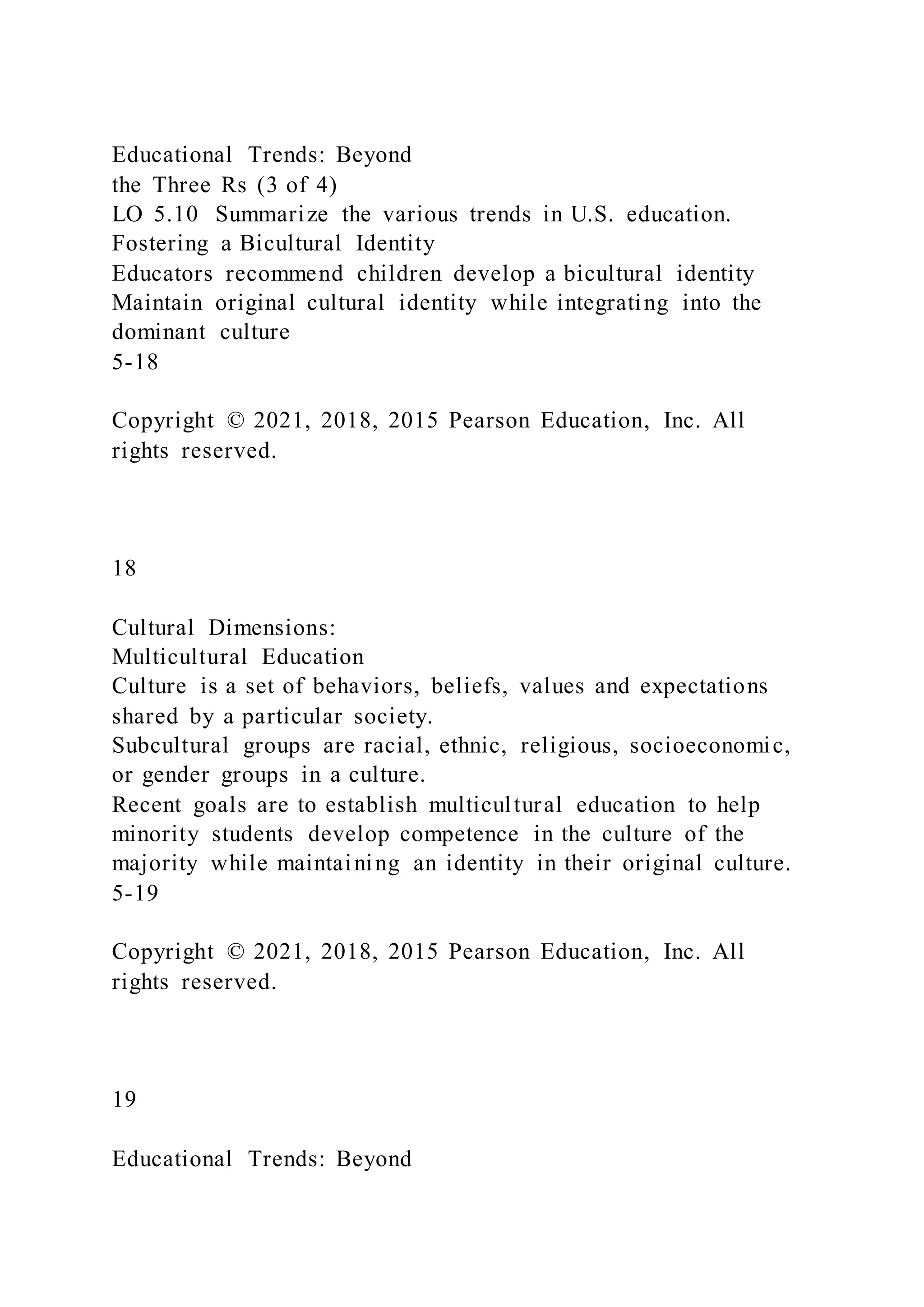 Educational Trends: Beyond
the Three Rs (3 of 4)
LO 5.10 Summarize the various trends in U.S. education.
Fostering a Bicultural Identity
Educators recommend children develop a bicultural identity
Maintain original cultural identity while integrating into the
dominant culture
5-18
Copyright © 2021, 2018, 2015 Pearson Education, Inc. All
rights reserved.
18
Cultural Dimensions:
Multicultural Education
Culture is a set of behaviors, beliefs, values and expectations
shared by a particular society.
Subcultural groups are racial, ethnic, religious, socioeconomic,
or gender groups in a culture.
Recent goals are to establish multicultural education to help
minority students develop competence in the culture of the
majority while maintaining an identity in their original culture.
5-19
Copyright © 2021, 2018, 2015 Pearson Education, Inc. All
rights reserved.
19
Educational Trends: Beyond
 