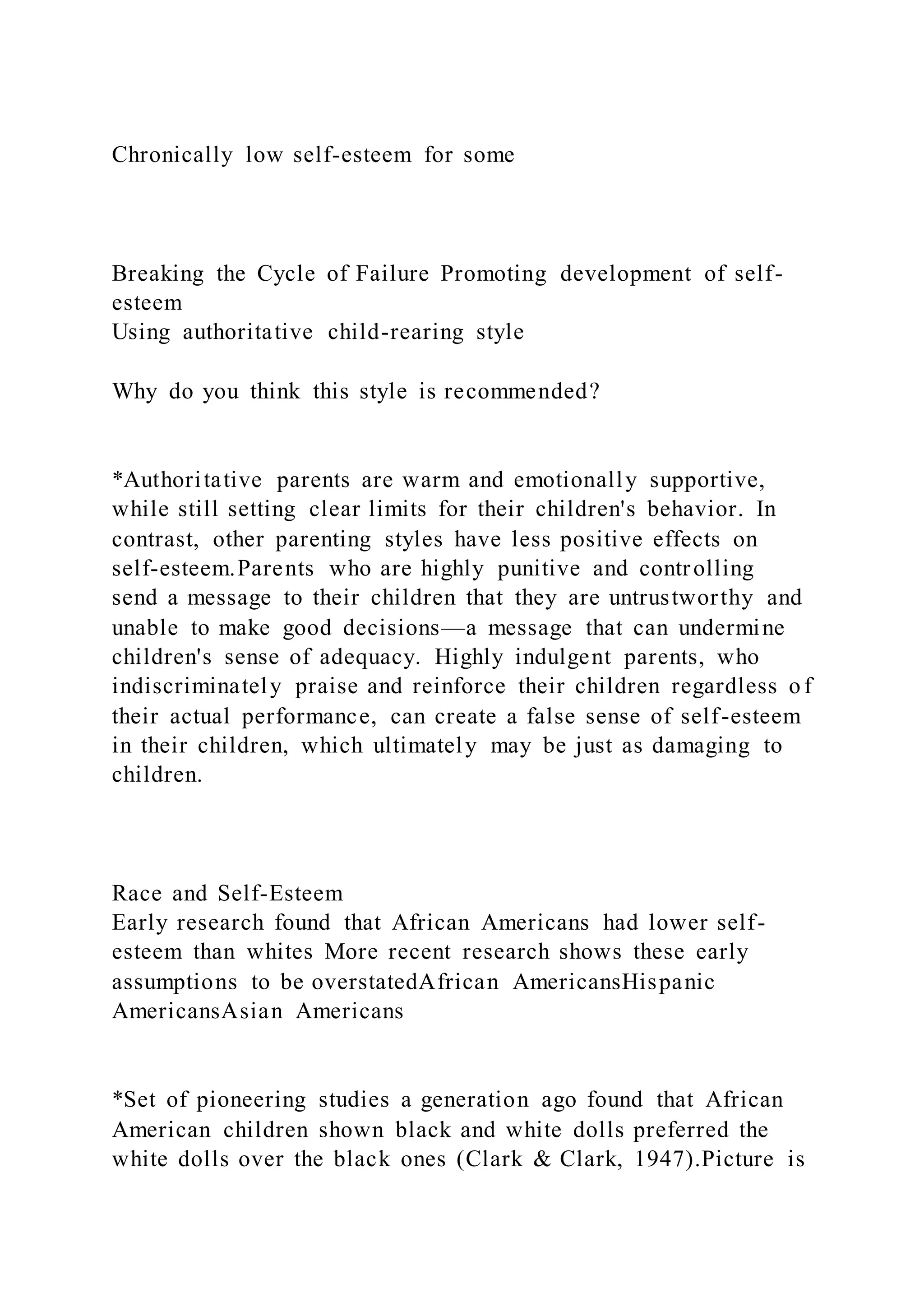 Chronically low self-esteem for some
Breaking the Cycle of Failure Promoting development of self-
esteem
Using authoritative child-rearing style
Why do you think this style is recommended?
*Authoritative parents are warm and emotionally supportive,
while still setting clear limits for their children's behavior. In
contrast, other parenting styles have less positive effects on
self-esteem.Parents who are highly punitive and controlling
send a message to their children that they are untrustworthy and
unable to make good decisions—a message that can undermine
children's sense of adequacy. Highly indulgent parents, who
indiscriminately praise and reinforce their children regardless o f
their actual performance, can create a false sense of self-esteem
in their children, which ultimately may be just as damaging to
children.
Race and Self-Esteem
Early research found that African Americans had lower self-
esteem than whites More recent research shows these early
assumptions to be overstatedAfrican AmericansHispanic
AmericansAsian Americans
*Set of pioneering studies a generation ago found that African
American children shown black and white dolls preferred the
white dolls over the black ones (Clark & Clark, 1947).Picture is
 