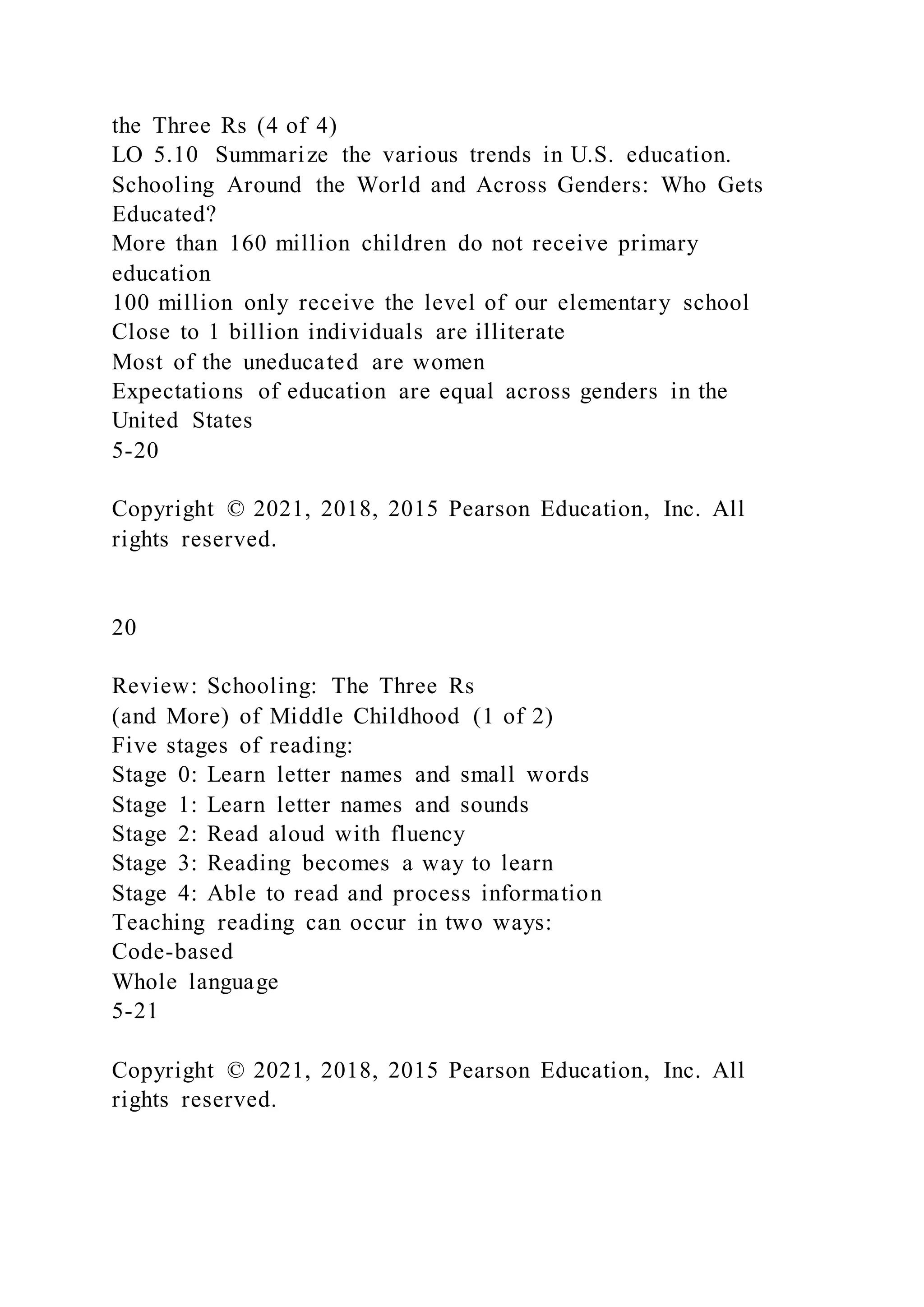 the Three Rs (4 of 4)
LO 5.10 Summarize the various trends in U.S. education.
Schooling Around the World and Across Genders: Who Gets
Educated?
More than 160 million children do not receive primary
education
100 million only receive the level of our elementary school
Close to 1 billion individuals are illiterate
Most of the uneducated are women
Expectations of education are equal across genders in the
United States
5-20
Copyright © 2021, 2018, 2015 Pearson Education, Inc. All
rights reserved.
20
Review: Schooling: The Three Rs
(and More) of Middle Childhood (1 of 2)
Five stages of reading:
Stage 0: Learn letter names and small words
Stage 1: Learn letter names and sounds
Stage 2: Read aloud with fluency
Stage 3: Reading becomes a way to learn
Stage 4: Able to read and process information
Teaching reading can occur in two ways:
Code-based
Whole language
5-21
Copyright © 2021, 2018, 2015 Pearson Education, Inc. All
rights reserved.
 