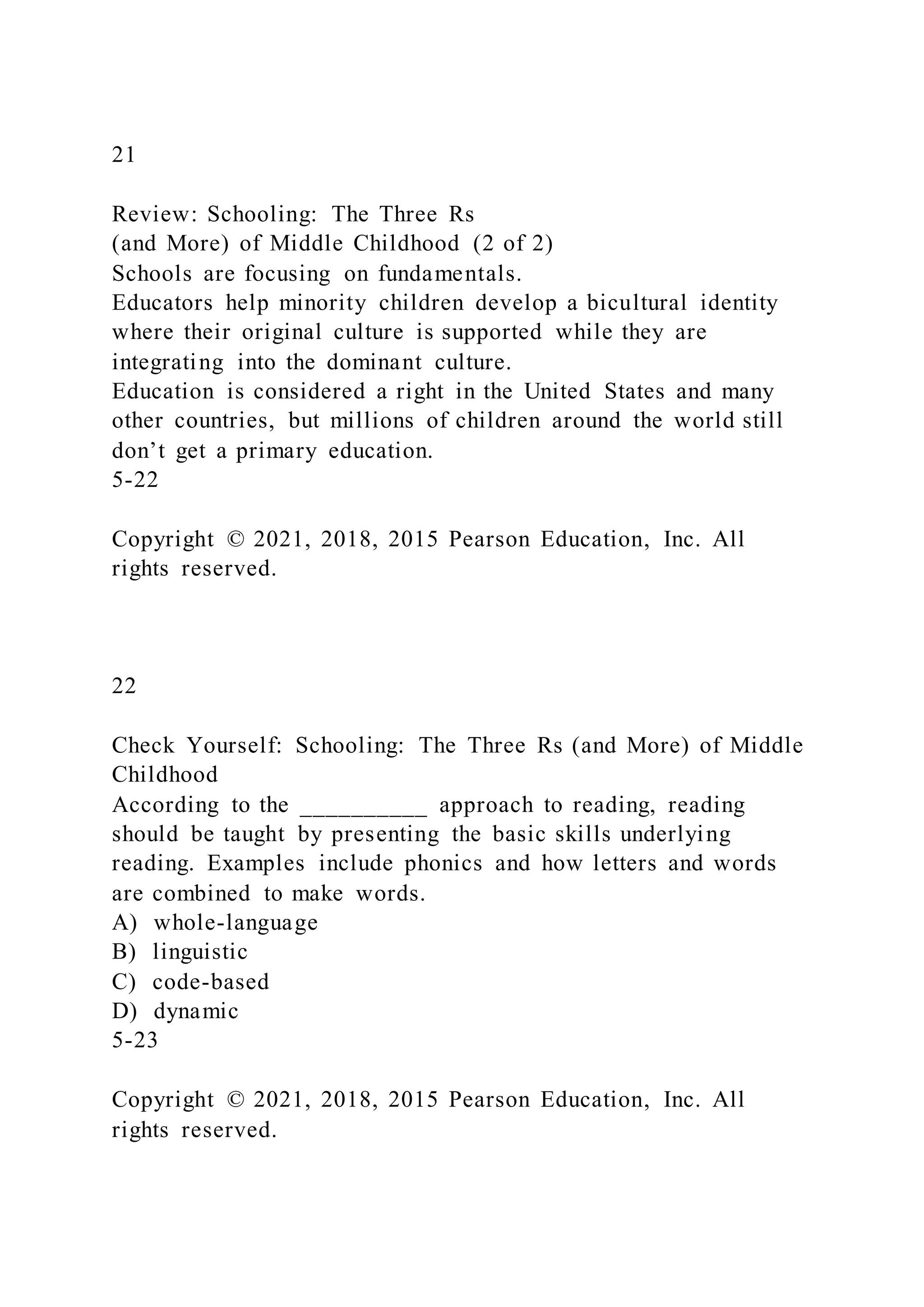 21
Review: Schooling: The Three Rs
(and More) of Middle Childhood (2 of 2)
Schools are focusing on fundamentals.
Educators help minority children develop a bicultural identity
where their original culture is supported while they are
integrating into the dominant culture.
Education is considered a right in the United States and many
other countries, but millions of children around the world still
don’t get a primary education.
5-22
Copyright © 2021, 2018, 2015 Pearson Education, Inc. All
rights reserved.
22
Check Yourself: Schooling: The Three Rs (and More) of Middle
Childhood
According to the __________ approach to reading, reading
should be taught by presenting the basic skills underlying
reading. Examples include phonics and how letters and words
are combined to make words.
A) whole-language
B) linguistic
C) code-based
D) dynamic
5-23
Copyright © 2021, 2018, 2015 Pearson Education, Inc. All
rights reserved.
 