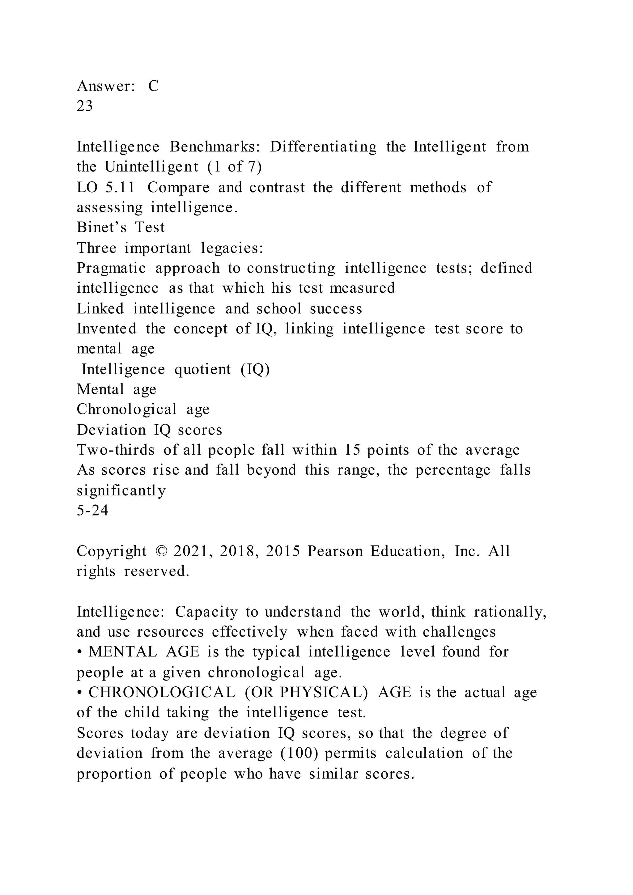 Answer: C
23
Intelligence Benchmarks: Differentiating the Intelligent from
the Unintelligent (1 of 7)
LO 5.11 Compare and contrast the different methods of
assessing intelligence.
Binet’s Test
Three important legacies:
Pragmatic approach to constructing intelligence tests; defined
intelligence as that which his test measured
Linked intelligence and school success
Invented the concept of IQ, linking intelligence test score to
mental age
Intelligence quotient (IQ)
Mental age
Chronological age
Deviation IQ scores
Two-thirds of all people fall within 15 points of the average
As scores rise and fall beyond this range, the percentage falls
significantly
5-24
Copyright © 2021, 2018, 2015 Pearson Education, Inc. All
rights reserved.
Intelligence: Capacity to understand the world, think rationally,
and use resources effectively when faced with challenges
• MENTAL AGE is the typical intelligence level found for
people at a given chronological age.
• CHRONOLOGICAL (OR PHYSICAL) AGE is the actual age
of the child taking the intelligence test.
Scores today are deviation IQ scores, so that the degree of
deviation from the average (100) permits calculation of the
proportion of people who have similar scores.
 
