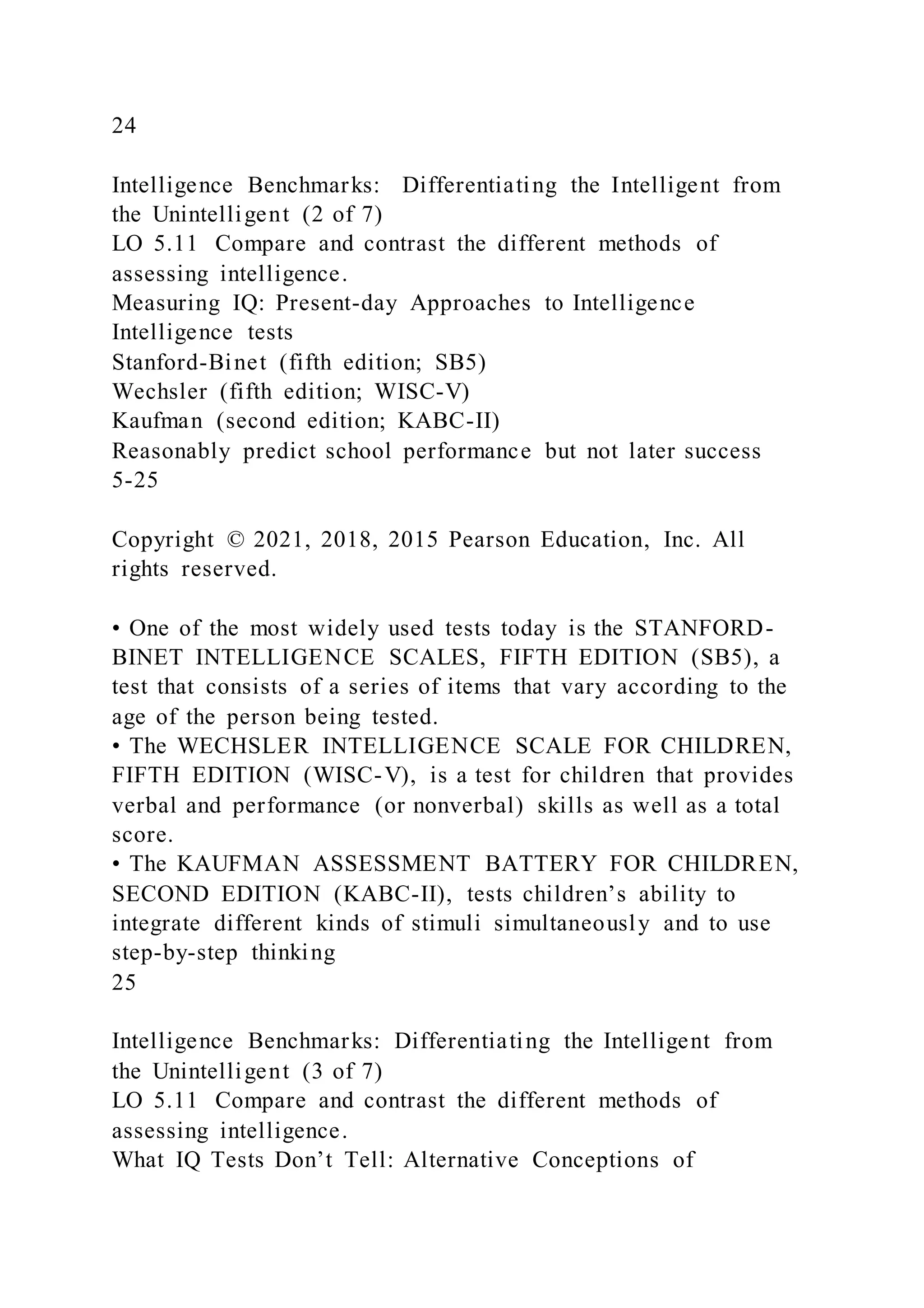 24
Intelligence Benchmarks: Differentiating the Intelligent from
the Unintelligent (2 of 7)
LO 5.11 Compare and contrast the different methods of
assessing intelligence.
Measuring IQ: Present-day Approaches to Intelligence
Intelligence tests
Stanford-Binet (fifth edition; SB5)
Wechsler (fifth edition; WISC-V)
Kaufman (second edition; KABC-II)
Reasonably predict school performance but not later success
5-25
Copyright © 2021, 2018, 2015 Pearson Education, Inc. All
rights reserved.
• One of the most widely used tests today is the STANFORD-
BINET INTELLIGENCE SCALES, FIFTH EDITION (SB5), a
test that consists of a series of items that vary according to the
age of the person being tested.
• The WECHSLER INTELLIGENCE SCALE FOR CHILDREN,
FIFTH EDITION (WISC-V), is a test for children that provides
verbal and performance (or nonverbal) skills as well as a total
score.
• The KAUFMAN ASSESSMENT BATTERY FOR CHILDREN,
SECOND EDITION (KABC-II), tests children’s ability to
integrate different kinds of stimuli simultaneously and to use
step-by-step thinking
25
Intelligence Benchmarks: Differentiating the Intelligent from
the Unintelligent (3 of 7)
LO 5.11 Compare and contrast the different methods of
assessing intelligence.
What IQ Tests Don’t Tell: Alternative Conceptions of
 