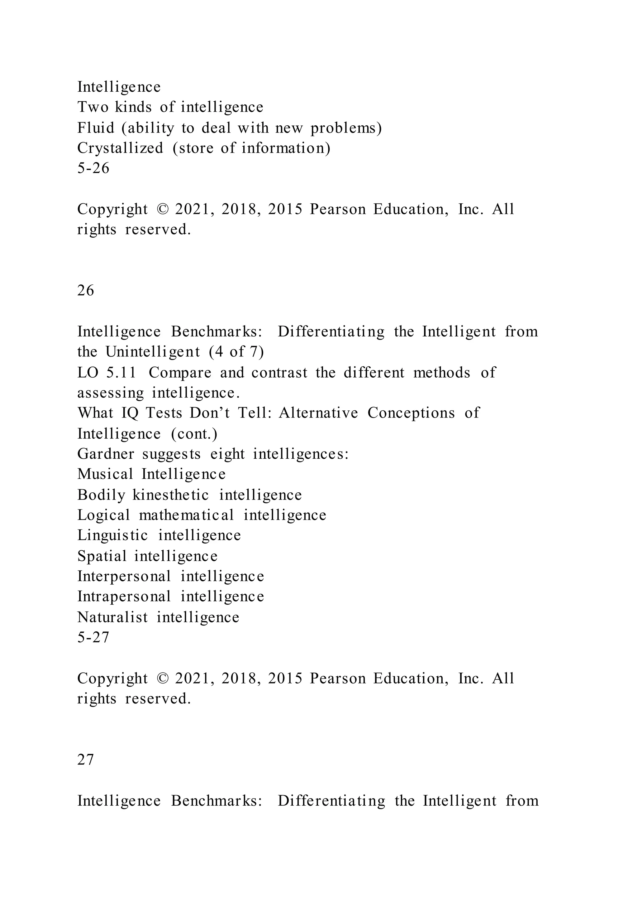 Intelligence
Two kinds of intelligence
Fluid (ability to deal with new problems)
Crystallized (store of information)
5-26
Copyright © 2021, 2018, 2015 Pearson Education, Inc. All
rights reserved.
26
Intelligence Benchmarks: Differentiating the Intelligent from
the Unintelligent (4 of 7)
LO 5.11 Compare and contrast the different methods of
assessing intelligence.
What IQ Tests Don’t Tell: Alternative Conceptions of
Intelligence (cont.)
Gardner suggests eight intelligences:
Musical Intelligence
Bodily kinesthetic intelligence
Logical mathematical intelligence
Linguistic intelligence
Spatial intelligence
Interpersonal intelligence
Intrapersonal intelligence
Naturalist intelligence
5-27
Copyright © 2021, 2018, 2015 Pearson Education, Inc. All
rights reserved.
27
Intelligence Benchmarks: Differentiating the Intelligent from
 