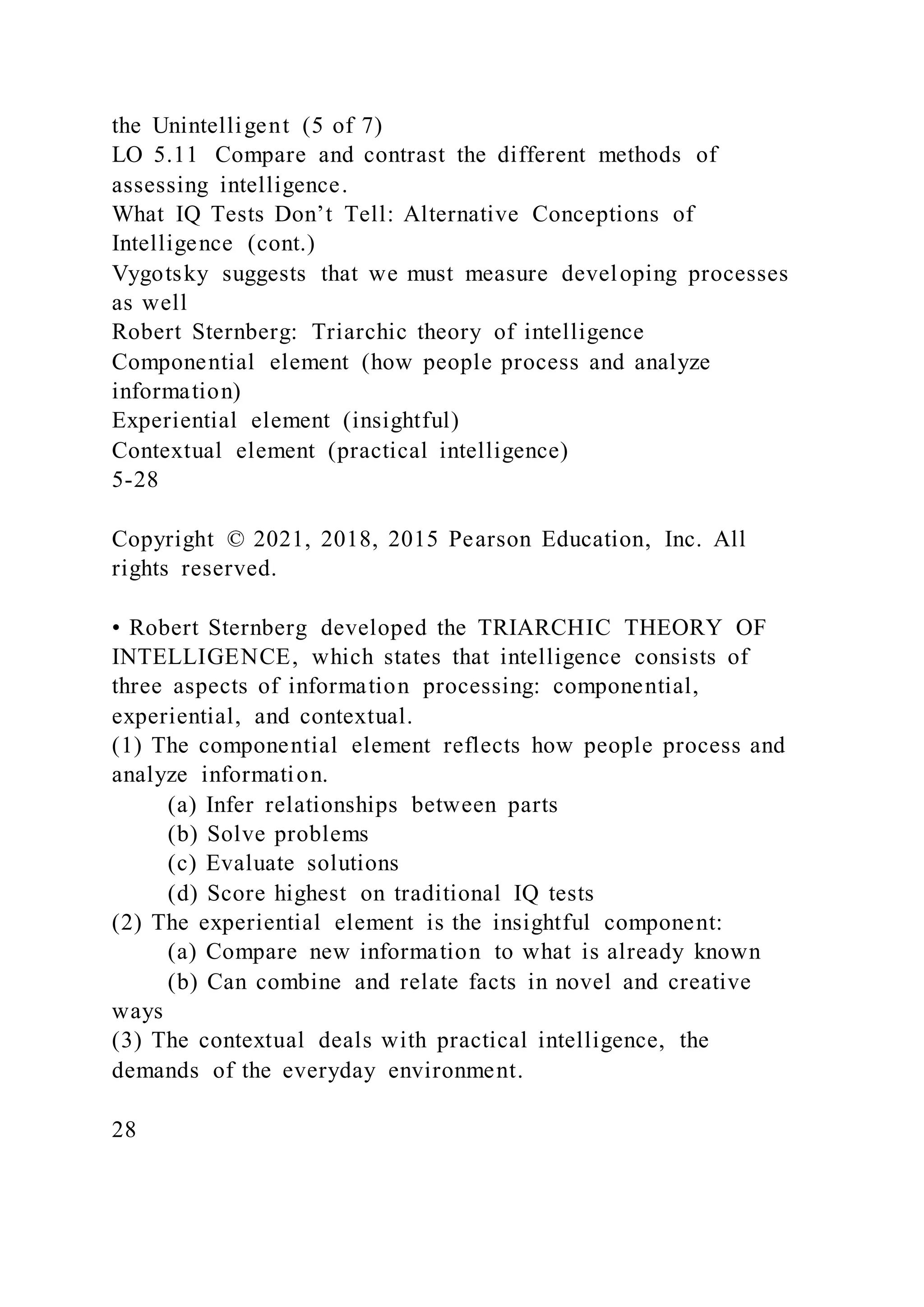 the Unintelligent (5 of 7)
LO 5.11 Compare and contrast the different methods of
assessing intelligence.
What IQ Tests Don’t Tell: Alternative Conceptions of
Intelligence (cont.)
Vygotsky suggests that we must measure developing processes
as well
Robert Sternberg: Triarchic theory of intelligence
Componential element (how people process and analyze
information)
Experiential element (insightful)
Contextual element (practical intelligence)
5-28
Copyright © 2021, 2018, 2015 Pearson Education, Inc. All
rights reserved.
• Robert Sternberg developed the TRIARCHIC THEORY OF
INTELLIGENCE, which states that intelligence consists of
three aspects of information processing: componential,
experiential, and contextual.
(1) The componential element reflects how people process and
analyze information.
(a) Infer relationships between parts
(b) Solve problems
(c) Evaluate solutions
(d) Score highest on traditional IQ tests
(2) The experiential element is the insightful component:
(a) Compare new information to what is already known
(b) Can combine and relate facts in novel and creative
ways
(3) The contextual deals with practical intelligence, the
demands of the everyday environment.
28
 