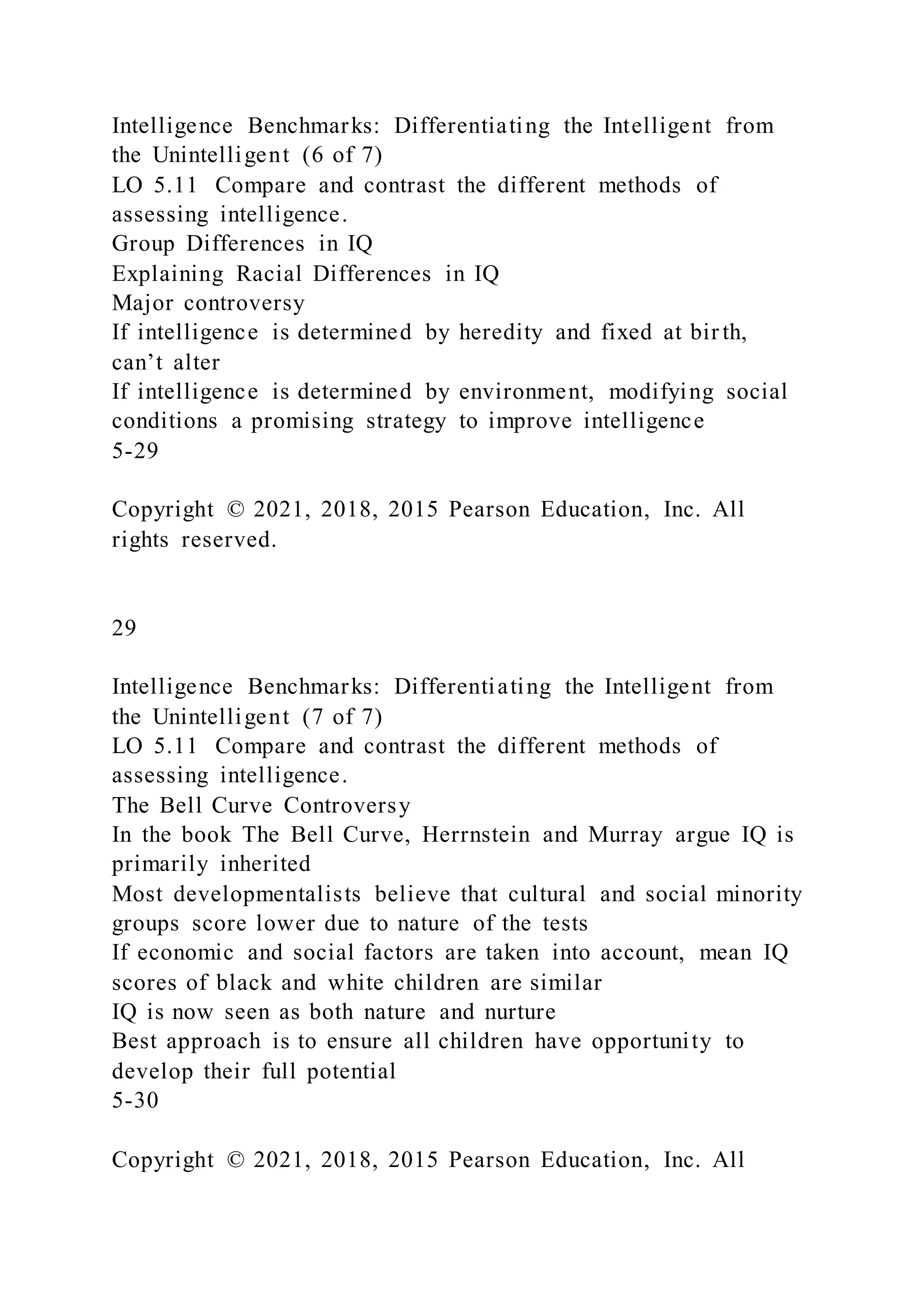 Intelligence Benchmarks: Differentiating the Intelligent from
the Unintelligent (6 of 7)
LO 5.11 Compare and contrast the different methods of
assessing intelligence.
Group Differences in IQ
Explaining Racial Differences in IQ
Major controversy
If intelligence is determined by heredity and fixed at bir th,
can’t alter
If intelligence is determined by environment, modifying social
conditions a promising strategy to improve intelligence
5-29
Copyright © 2021, 2018, 2015 Pearson Education, Inc. All
rights reserved.
29
Intelligence Benchmarks: Differentiating the Intelligent from
the Unintelligent (7 of 7)
LO 5.11 Compare and contrast the different methods of
assessing intelligence.
The Bell Curve Controversy
In the book The Bell Curve, Herrnstein and Murray argue IQ is
primarily inherited
Most developmentalists believe that cultural and social minority
groups score lower due to nature of the tests
If economic and social factors are taken into account, mean IQ
scores of black and white children are similar
IQ is now seen as both nature and nurture
Best approach is to ensure all children have opportunity to
develop their full potential
5-30
Copyright © 2021, 2018, 2015 Pearson Education, Inc. All
 