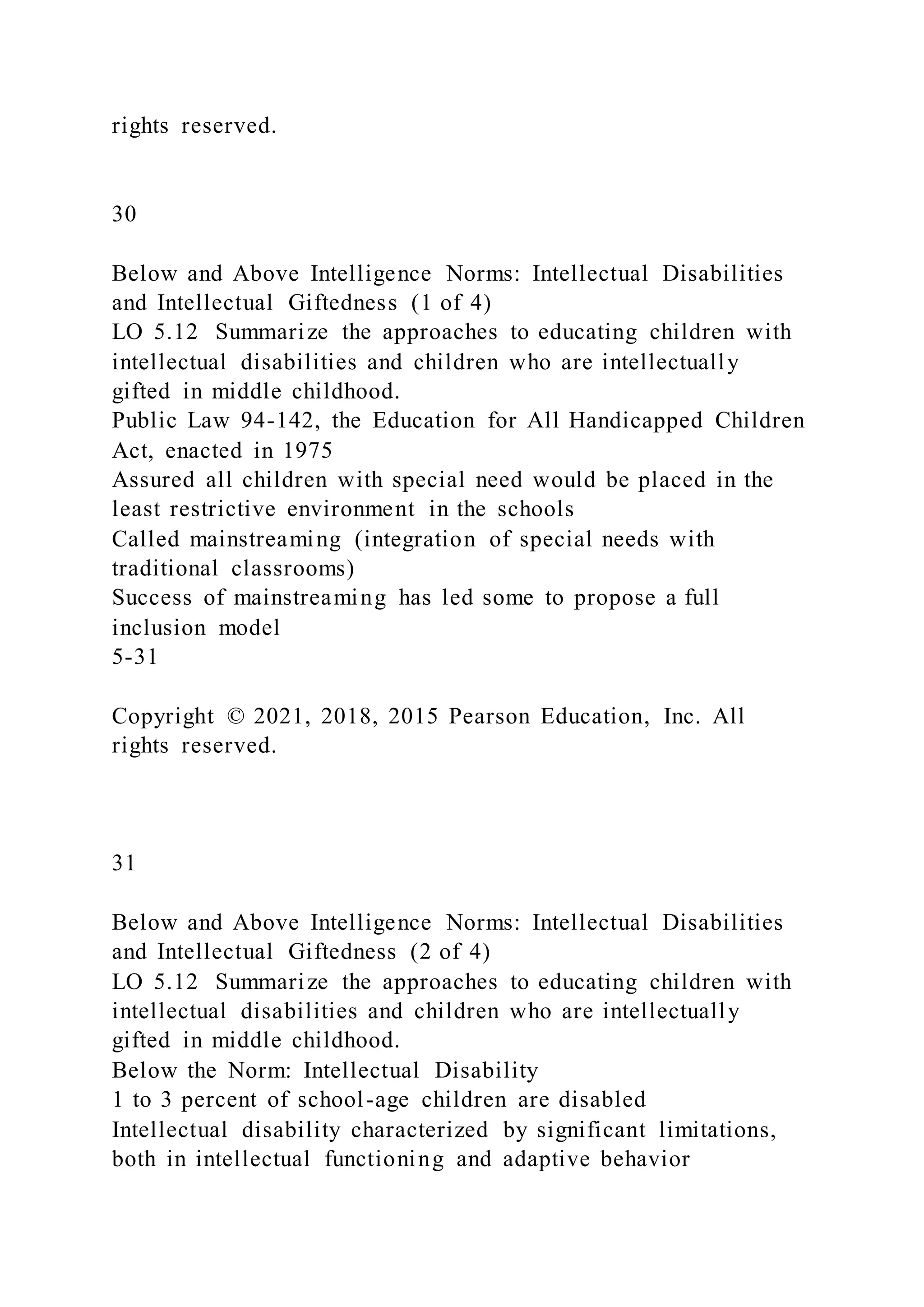 rights reserved.
30
Below and Above Intelligence Norms: Intellectual Disabilities
and Intellectual Giftedness (1 of 4)
LO 5.12 Summarize the approaches to educating children with
intellectual disabilities and children who are intellectually
gifted in middle childhood.
Public Law 94-142, the Education for All Handicapped Children
Act, enacted in 1975
Assured all children with special need would be placed in the
least restrictive environment in the schools
Called mainstreaming (integration of special needs with
traditional classrooms)
Success of mainstreaming has led some to propose a full
inclusion model
5-31
Copyright © 2021, 2018, 2015 Pearson Education, Inc. All
rights reserved.
31
Below and Above Intelligence Norms: Intellectual Disabilities
and Intellectual Giftedness (2 of 4)
LO 5.12 Summarize the approaches to educating children with
intellectual disabilities and children who are intellectually
gifted in middle childhood.
Below the Norm: Intellectual Disability
1 to 3 percent of school-age children are disabled
Intellectual disability characterized by significant limitations,
both in intellectual functioning and adaptive behavior
 