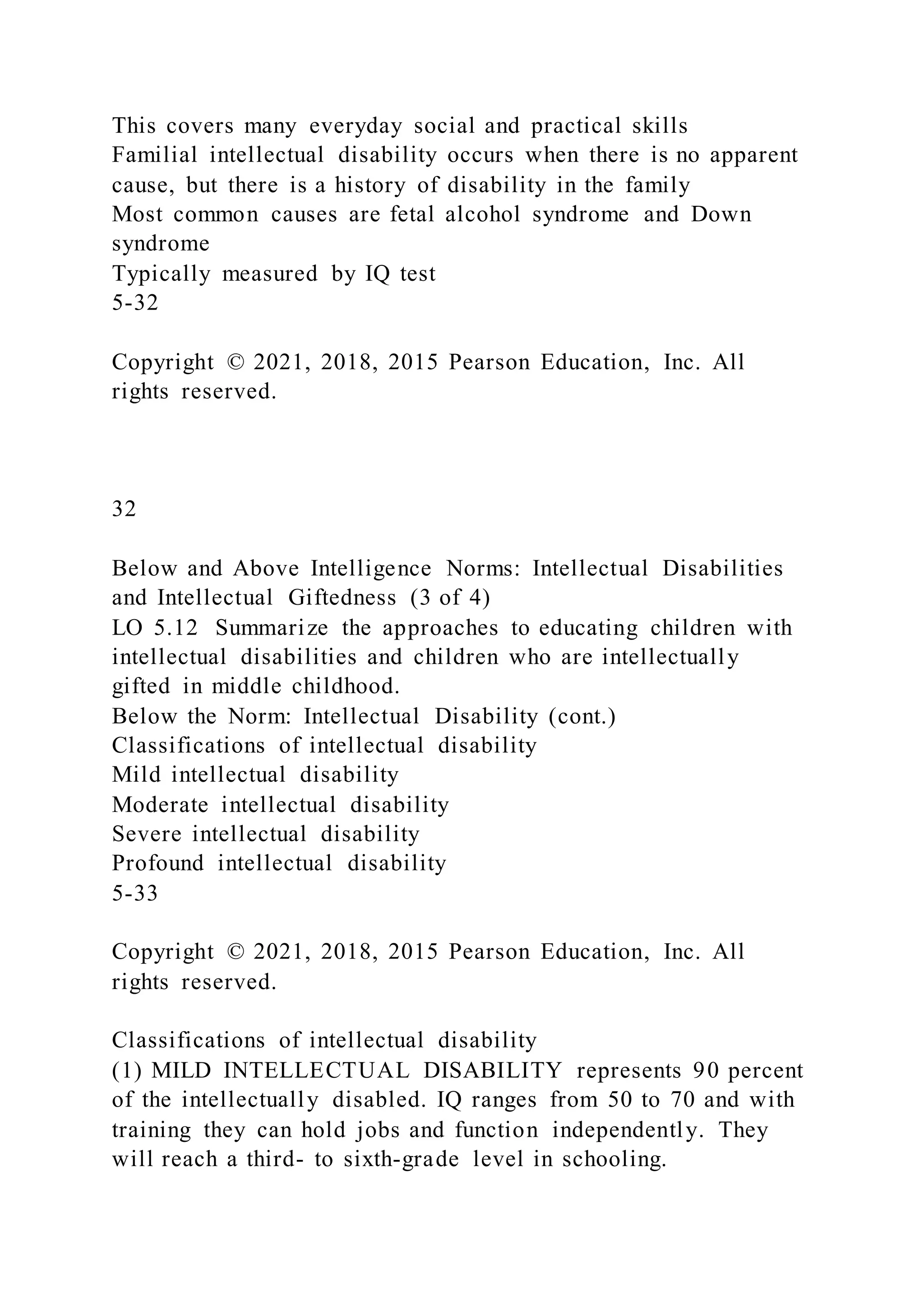 This covers many everyday social and practical skills
Familial intellectual disability occurs when there is no apparent
cause, but there is a history of disability in the family
Most common causes are fetal alcohol syndrome and Down
syndrome
Typically measured by IQ test
5-32
Copyright © 2021, 2018, 2015 Pearson Education, Inc. All
rights reserved.
32
Below and Above Intelligence Norms: Intellectual Disabilities
and Intellectual Giftedness (3 of 4)
LO 5.12 Summarize the approaches to educating children with
intellectual disabilities and children who are intellectually
gifted in middle childhood.
Below the Norm: Intellectual Disability (cont.)
Classifications of intellectual disability
Mild intellectual disability
Moderate intellectual disability
Severe intellectual disability
Profound intellectual disability
5-33
Copyright © 2021, 2018, 2015 Pearson Education, Inc. All
rights reserved.
Classifications of intellectual disability
(1) MILD INTELLECTUAL DISABILITY represents 90 percent
of the intellectually disabled. IQ ranges from 50 to 70 and with
training they can hold jobs and function independently. They
will reach a third- to sixth-grade level in schooling.
 