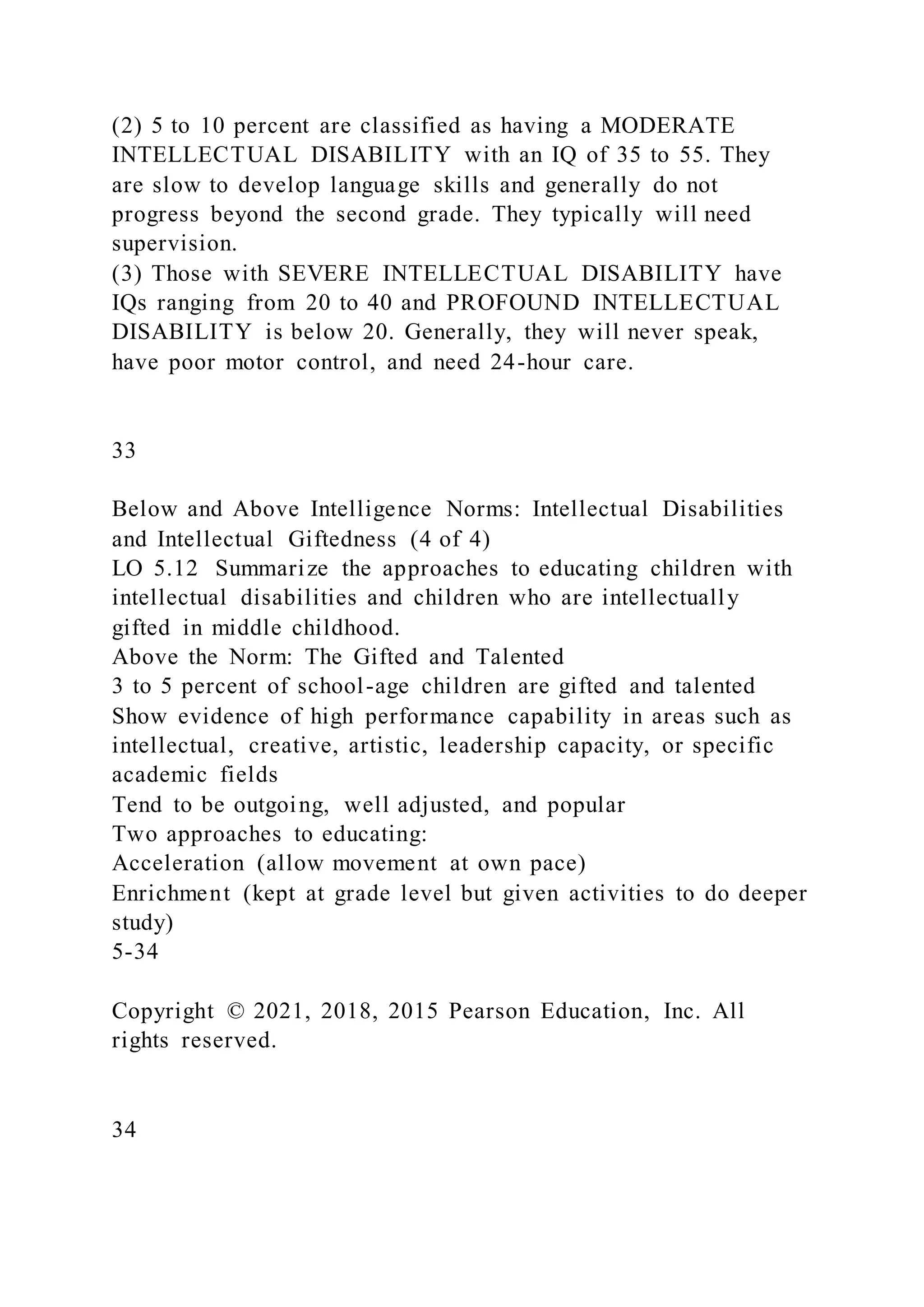 (2) 5 to 10 percent are classified as having a MODERATE
INTELLECTUAL DISABILITY with an IQ of 35 to 55. They
are slow to develop language skills and generally do not
progress beyond the second grade. They typically will need
supervision.
(3) Those with SEVERE INTELLECTUAL DISABILITY have
IQs ranging from 20 to 40 and PROFOUND INTELLECTUAL
DISABILITY is below 20. Generally, they will never speak,
have poor motor control, and need 24-hour care.
33
Below and Above Intelligence Norms: Intellectual Disabilities
and Intellectual Giftedness (4 of 4)
LO 5.12 Summarize the approaches to educating children with
intellectual disabilities and children who are intellectually
gifted in middle childhood.
Above the Norm: The Gifted and Talented
3 to 5 percent of school-age children are gifted and talented
Show evidence of high performance capability in areas such as
intellectual, creative, artistic, leadership capacity, or specific
academic fields
Tend to be outgoing, well adjusted, and popular
Two approaches to educating:
Acceleration (allow movement at own pace)
Enrichment (kept at grade level but given activities to do deeper
study)
5-34
Copyright © 2021, 2018, 2015 Pearson Education, Inc. All
rights reserved.
34
 