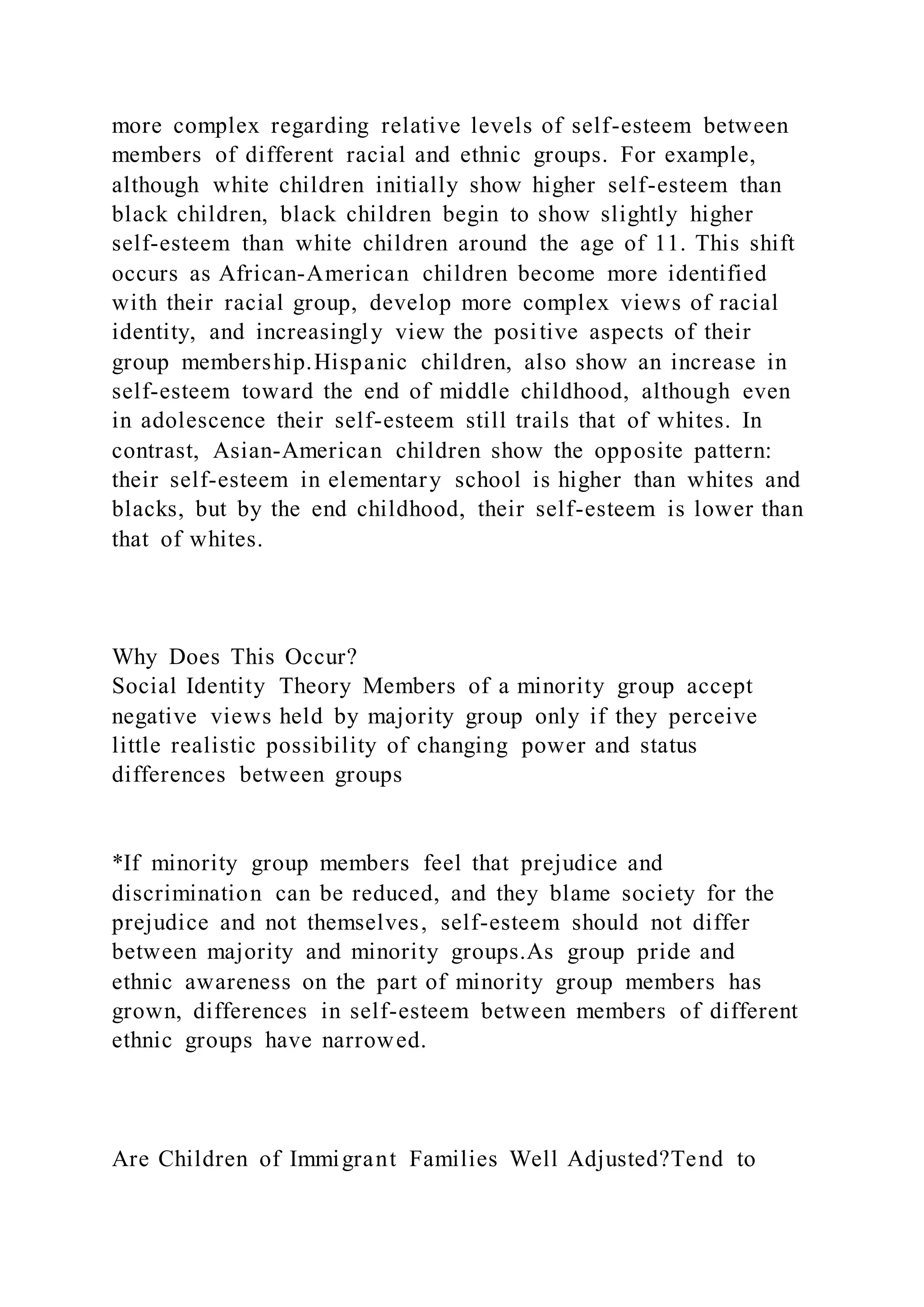 more complex regarding relative levels of self-esteem between
members of different racial and ethnic groups. For example,
although white children initially show higher self-esteem than
black children, black children begin to show slightly higher
self-esteem than white children around the age of 11. This shift
occurs as African-American children become more identified
with their racial group, develop more complex views of racial
identity, and increasingly view the positive aspects of their
group membership.Hispanic children, also show an increase in
self-esteem toward the end of middle childhood, although even
in adolescence their self-esteem still trails that of whites. In
contrast, Asian-American children show the opposite pattern:
their self-esteem in elementary school is higher than whites and
blacks, but by the end childhood, their self-esteem is lower than
that of whites.
Why Does This Occur?
Social Identity Theory Members of a minority group accept
negative views held by majority group only if they perceive
little realistic possibility of changing power and status
differences between groups
*If minority group members feel that prejudice and
discrimination can be reduced, and they blame society for the
prejudice and not themselves, self-esteem should not differ
between majority and minority groups.As group pride and
ethnic awareness on the part of minority group members has
grown, differences in self-esteem between members of different
ethnic groups have narrowed.
Are Children of Immigrant Families Well Adjusted?Tend to
 