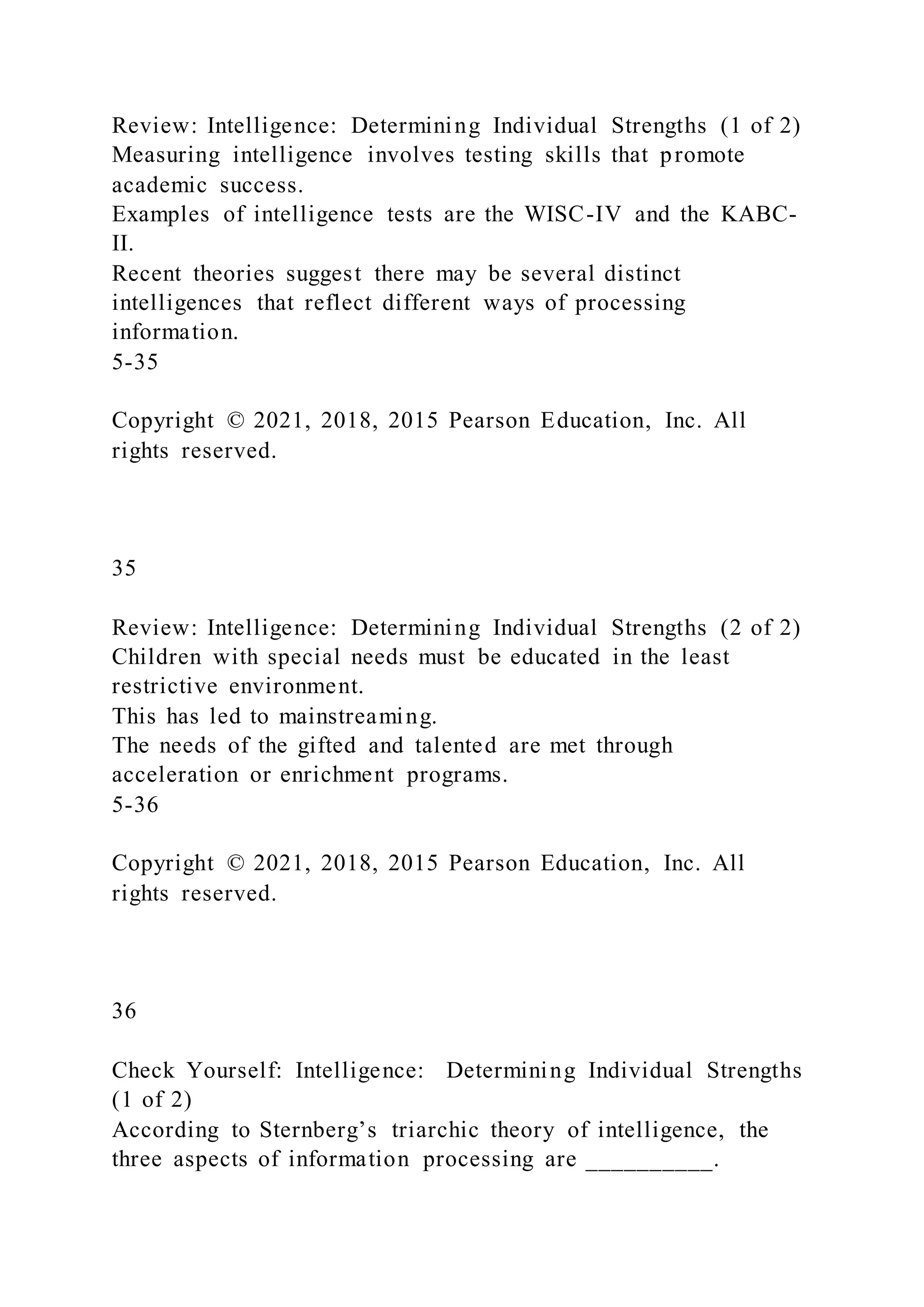 Review: Intelligence: Determining Individual Strengths (1 of 2)
Measuring intelligence involves testing skills that promote
academic success.
Examples of intelligence tests are the WISC-IV and the KABC-
II.
Recent theories suggest there may be several distinct
intelligences that reflect different ways of processing
information.
5-35
Copyright © 2021, 2018, 2015 Pearson Education, Inc. All
rights reserved.
35
Review: Intelligence: Determining Individual Strengths (2 of 2)
Children with special needs must be educated in the least
restrictive environment.
This has led to mainstreaming.
The needs of the gifted and talented are met through
acceleration or enrichment programs.
5-36
Copyright © 2021, 2018, 2015 Pearson Education, Inc. All
rights reserved.
36
Check Yourself: Intelligence: Determining Individual Strengths
(1 of 2)
According to Sternberg’s triarchic theory of intelligence, the
three aspects of information processing are __________.
 