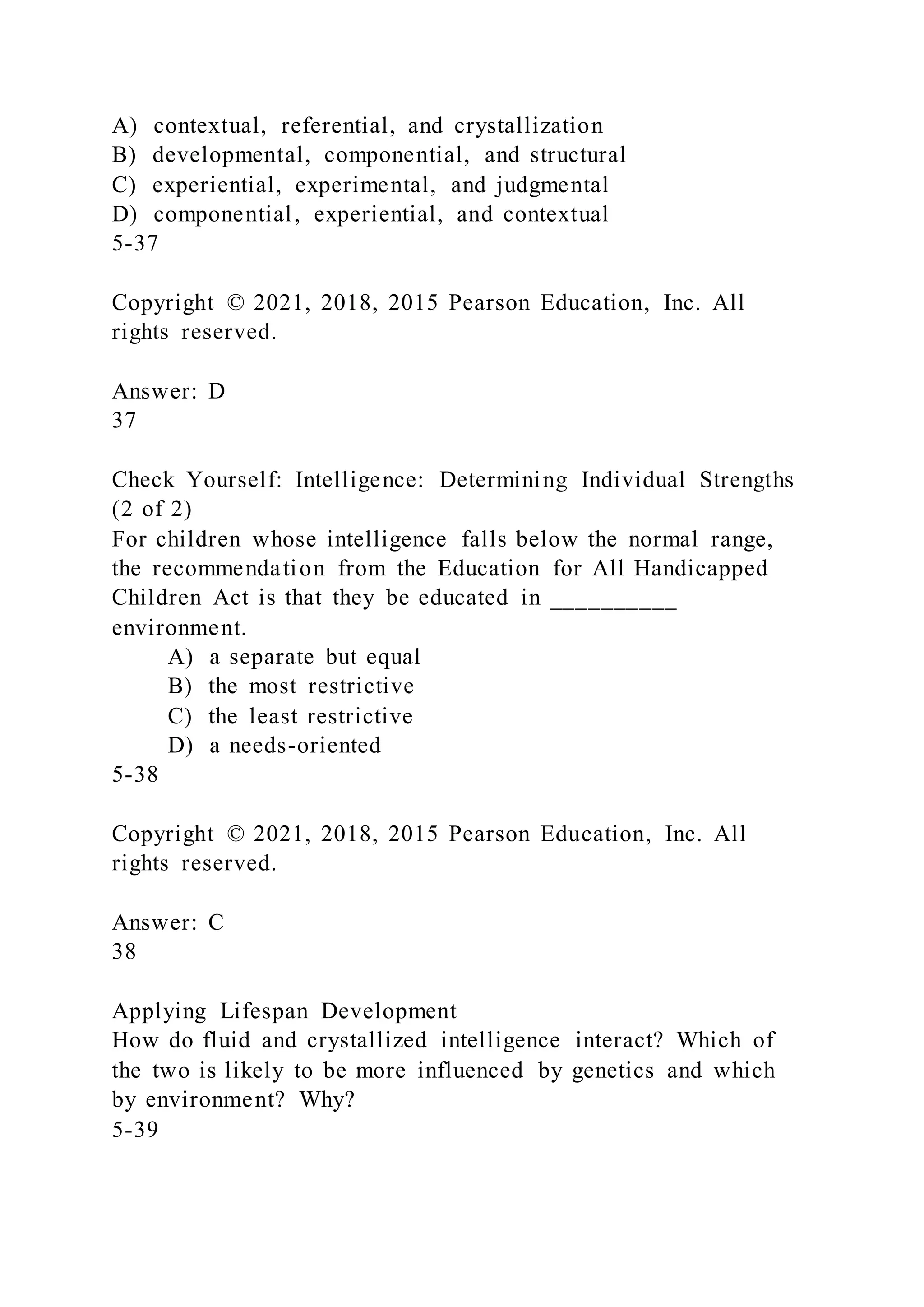 A) contextual, referential, and crystallization
B) developmental, componential, and structural
C) experiential, experimental, and judgmental
D) componential, experiential, and contextual
5-37
Copyright © 2021, 2018, 2015 Pearson Education, Inc. All
rights reserved.
Answer: D
37
Check Yourself: Intelligence: Determining Individual Strengths
(2 of 2)
For children whose intelligence falls below the normal range,
the recommendation from the Education for All Handicapped
Children Act is that they be educated in __________
environment.
A) a separate but equal
B) the most restrictive
C) the least restrictive
D) a needs-oriented
5-38
Copyright © 2021, 2018, 2015 Pearson Education, Inc. All
rights reserved.
Answer: C
38
Applying Lifespan Development
How do fluid and crystallized intelligence interact? Which of
the two is likely to be more influenced by genetics and which
by environment? Why?
5-39
 