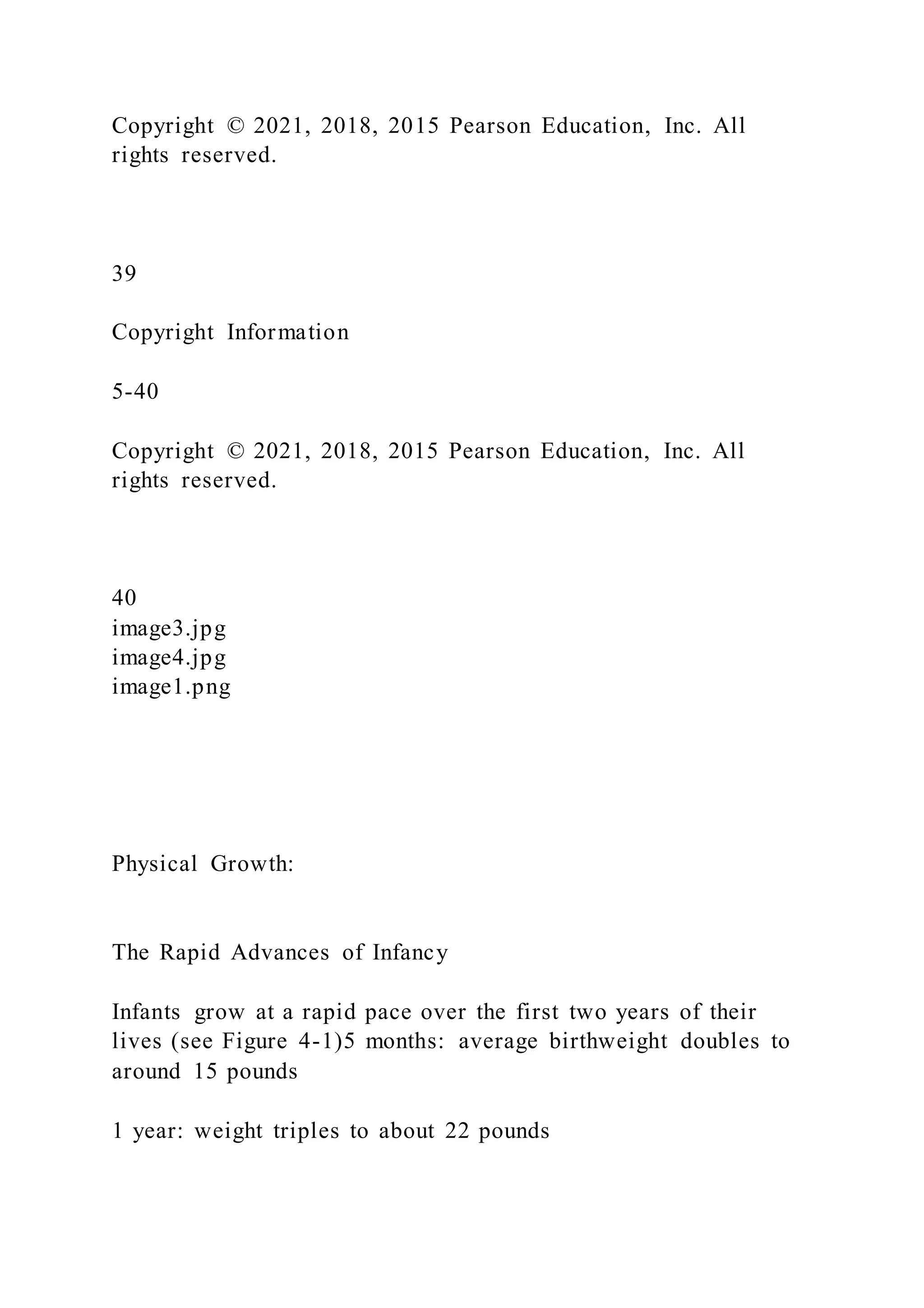 Copyright © 2021, 2018, 2015 Pearson Education, Inc. All
rights reserved.
39
Copyright Information
5-40
Copyright © 2021, 2018, 2015 Pearson Education, Inc. All
rights reserved.
40
image3.jpg
image4.jpg
image1.png
Physical Growth:
The Rapid Advances of Infancy
Infants grow at a rapid pace over the first two years of their
lives (see Figure 4-1)5 months: average birthweight doubles to
around 15 pounds
1 year: weight triples to about 22 pounds
 