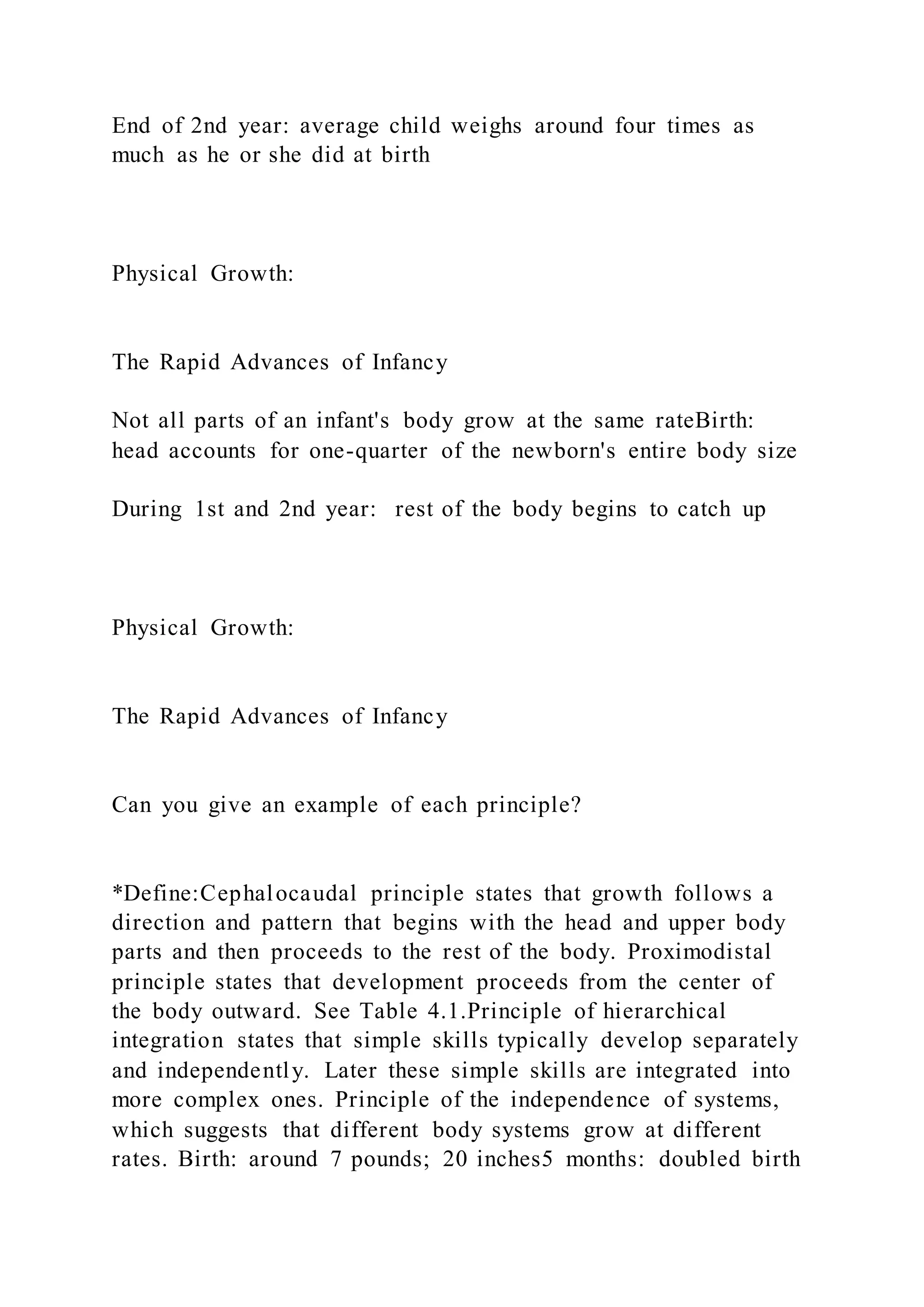 End of 2nd year: average child weighs around four times as
much as he or she did at birth
Physical Growth:
The Rapid Advances of Infancy
Not all parts of an infant's body grow at the same rateBirth:
head accounts for one-quarter of the newborn's entire body size
During 1st and 2nd year: rest of the body begins to catch up
Physical Growth:
The Rapid Advances of Infancy
Can you give an example of each principle?
*Define:Cephalocaudal principle states that growth follows a
direction and pattern that begins with the head and upper body
parts and then proceeds to the rest of the body. Proximodistal
principle states that development proceeds from the center of
the body outward. See Table 4.1.Principle of hierarchical
integration states that simple skills typically develop separately
and independently. Later these simple skills are integrated into
more complex ones. Principle of the independence of systems,
which suggests that different body systems grow at different
rates. Birth: around 7 pounds; 20 inches5 months: doubled birth
 