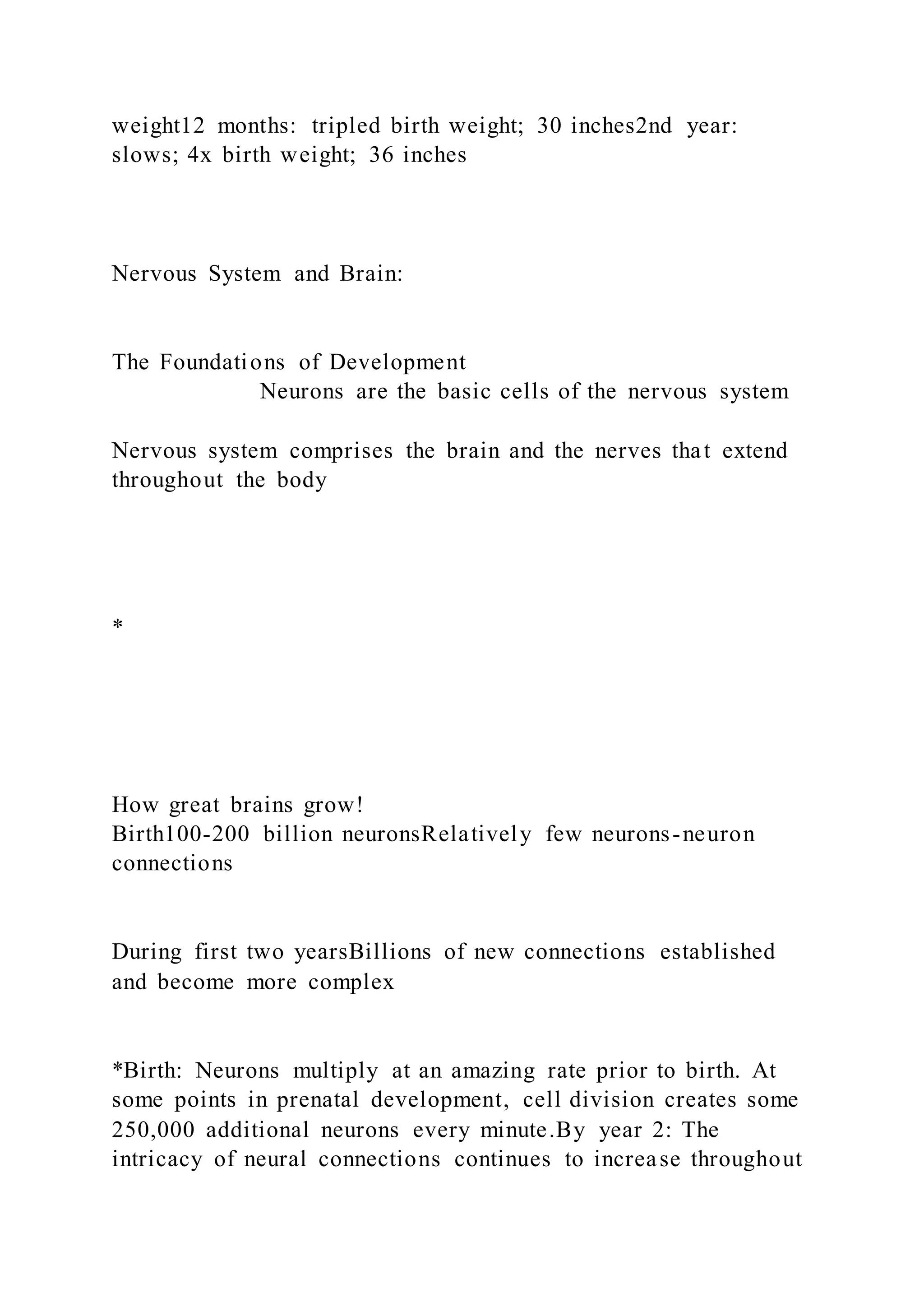 weight12 months: tripled birth weight; 30 inches2nd year:
slows; 4x birth weight; 36 inches
Nervous System and Brain:
The Foundations of Development
Neurons are the basic cells of the nervous system
Nervous system comprises the brain and the nerves that extend
throughout the body
*
How great brains grow!
Birth100-200 billion neuronsRelatively few neurons-neuron
connections
During first two yearsBillions of new connections established
and become more complex
*Birth: Neurons multiply at an amazing rate prior to birth. At
some points in prenatal development, cell division creates some
250,000 additional neurons every minute.By year 2: The
intricacy of neural connections continues to increase throughout
 