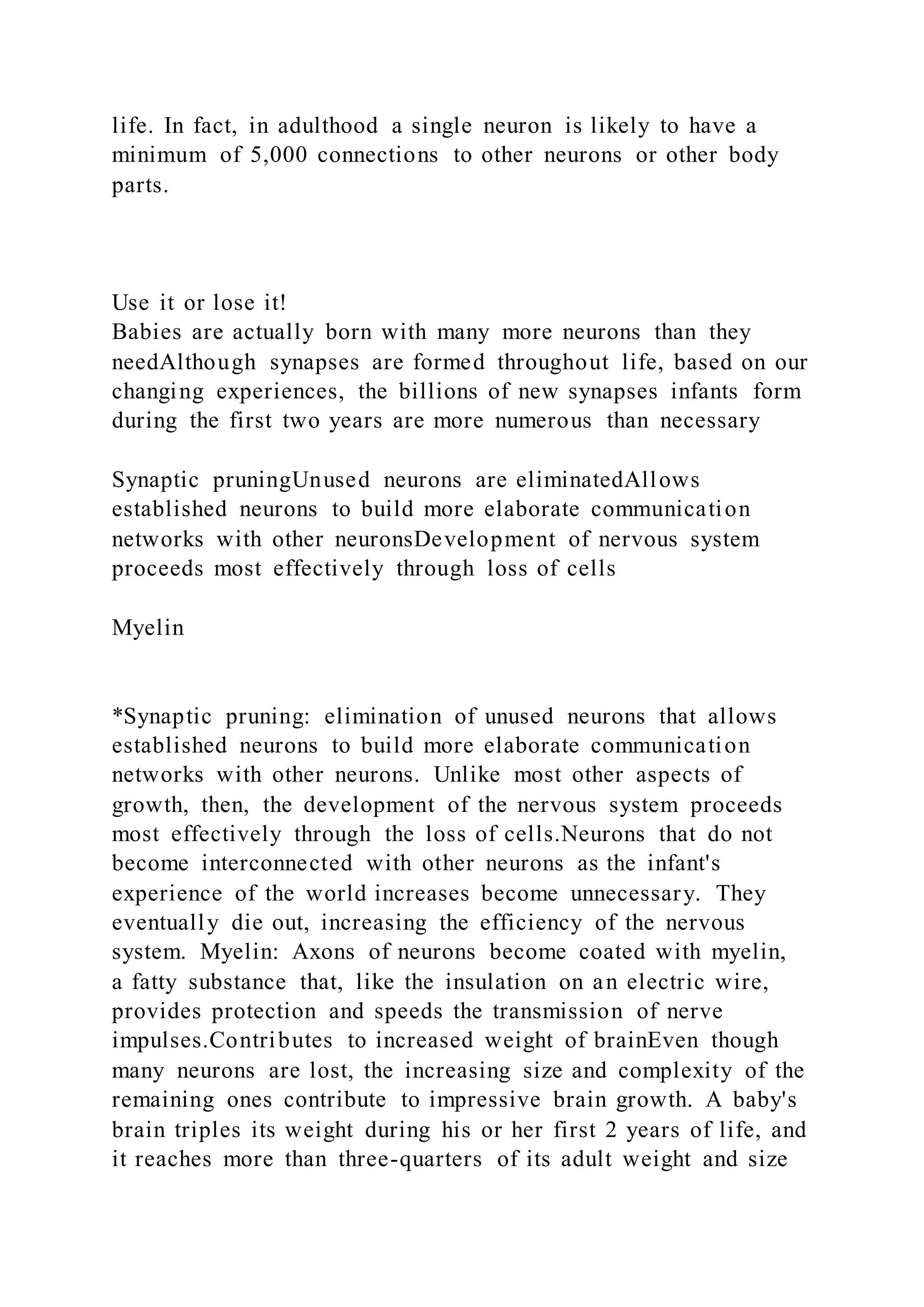 life. In fact, in adulthood a single neuron is likely to have a
minimum of 5,000 connections to other neurons or other body
parts.
Use it or lose it!
Babies are actually born with many more neurons than they
needAlthough synapses are formed throughout life, based on our
changing experiences, the billions of new synapses infants form
during the first two years are more numerous than necessary
Synaptic pruningUnused neurons are eliminatedAllows
established neurons to build more elaborate communication
networks with other neuronsDevelopment of nervous system
proceeds most effectively through loss of cells
Myelin
*Synaptic pruning: elimination of unused neurons that allows
established neurons to build more elaborate communication
networks with other neurons. Unlike most other aspects of
growth, then, the development of the nervous system proceeds
most effectively through the loss of cells.Neurons that do not
become interconnected with other neurons as the infant's
experience of the world increases become unnecessary. They
eventually die out, increasing the efficiency of the nervous
system. Myelin: Axons of neurons become coated with myelin,
a fatty substance that, like the insulation on an electric wire,
provides protection and speeds the transmission of nerve
impulses.Contributes to increased weight of brainEven though
many neurons are lost, the increasing size and complexity of the
remaining ones contribute to impressive brain growth. A baby's
brain triples its weight during his or her first 2 years of life, and
it reaches more than three-quarters of its adult weight and size
 