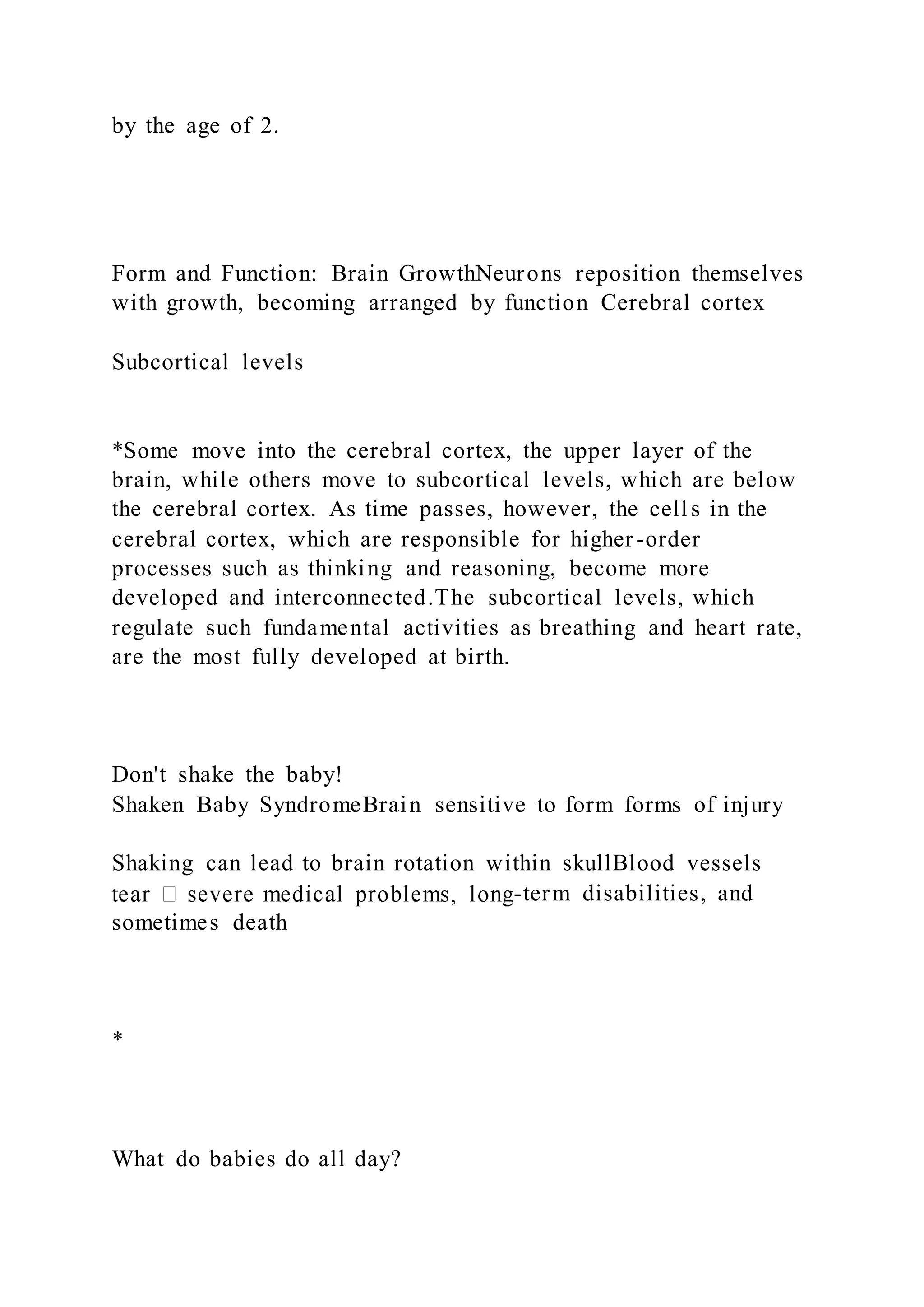 by the age of 2.
Form and Function: Brain GrowthNeurons reposition themselves
with growth, becoming arranged by function Cerebral cortex
Subcortical levels
*Some move into the cerebral cortex, the upper layer of the
brain, while others move to subcortical levels, which are below
the cerebral cortex. As time passes, however, the cell s in the
cerebral cortex, which are responsible for higher-order
processes such as thinking and reasoning, become more
developed and interconnected.The subcortical levels, which
regulate such fundamental activities as breathing and heart rate,
are the most fully developed at birth.
Don't shake the baby!
Shaken Baby SyndromeBrain sensitive to form forms of injury
Shaking can lead to brain rotation within skullBlood vessels
-term disabilities, and
sometimes death
*
What do babies do all day?
 