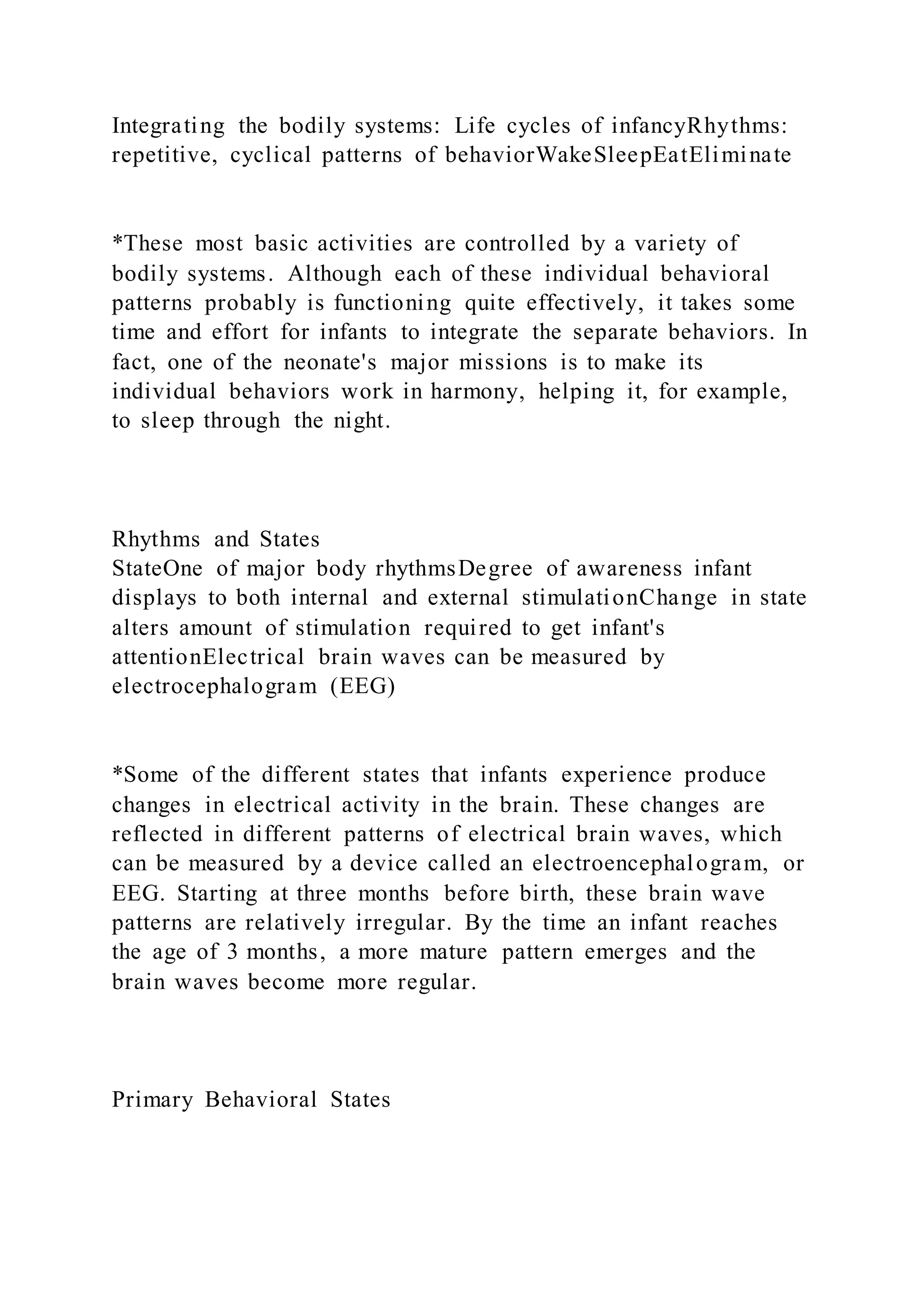 Integrating the bodily systems: Life cycles of infancyRhythms:
repetitive, cyclical patterns of behaviorWakeSleepEatEliminate
*These most basic activities are controlled by a variety of
bodily systems. Although each of these individual behavioral
patterns probably is functioning quite effectively, it takes some
time and effort for infants to integrate the separate behaviors. In
fact, one of the neonate's major missions is to make its
individual behaviors work in harmony, helping it, for example,
to sleep through the night.
Rhythms and States
StateOne of major body rhythmsDegree of awareness infant
displays to both internal and external stimulationChange in state
alters amount of stimulation required to get infant's
attentionElectrical brain waves can be measured by
electrocephalogram (EEG)
*Some of the different states that infants experience produce
changes in electrical activity in the brain. These changes are
reflected in different patterns of electrical brain waves, which
can be measured by a device called an electroencephalogram, or
EEG. Starting at three months before birth, these brain wave
patterns are relatively irregular. By the time an infant reaches
the age of 3 months, a more mature pattern emerges and the
brain waves become more regular.
Primary Behavioral States
 