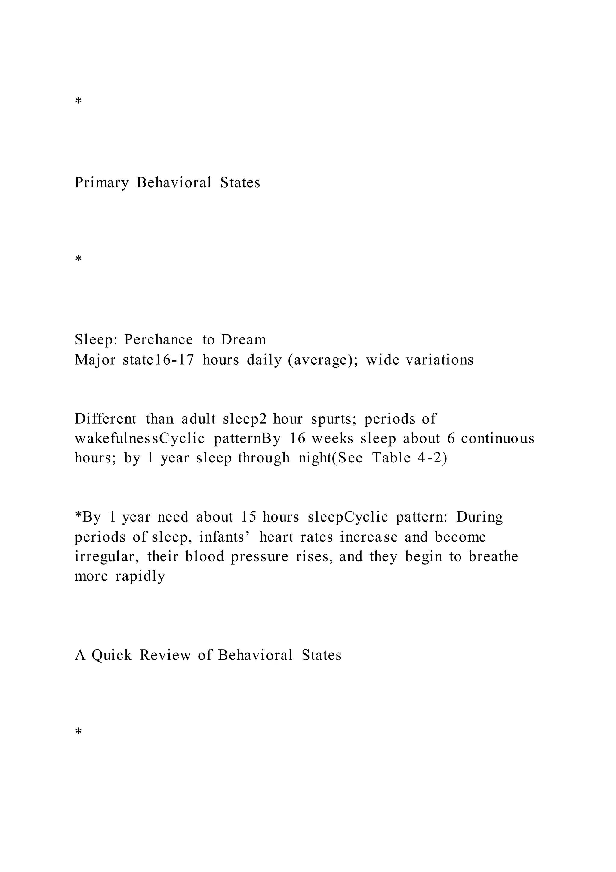 *
Primary Behavioral States
*
Sleep: Perchance to Dream
Major state16-17 hours daily (average); wide variations
Different than adult sleep2 hour spurts; periods of
wakefulnessCyclic patternBy 16 weeks sleep about 6 continuous
hours; by 1 year sleep through night(See Table 4-2)
*By 1 year need about 15 hours sleepCyclic pattern: During
periods of sleep, infants’ heart rates increase and become
irregular, their blood pressure rises, and they begin to breathe
more rapidly
A Quick Review of Behavioral States
*
 
