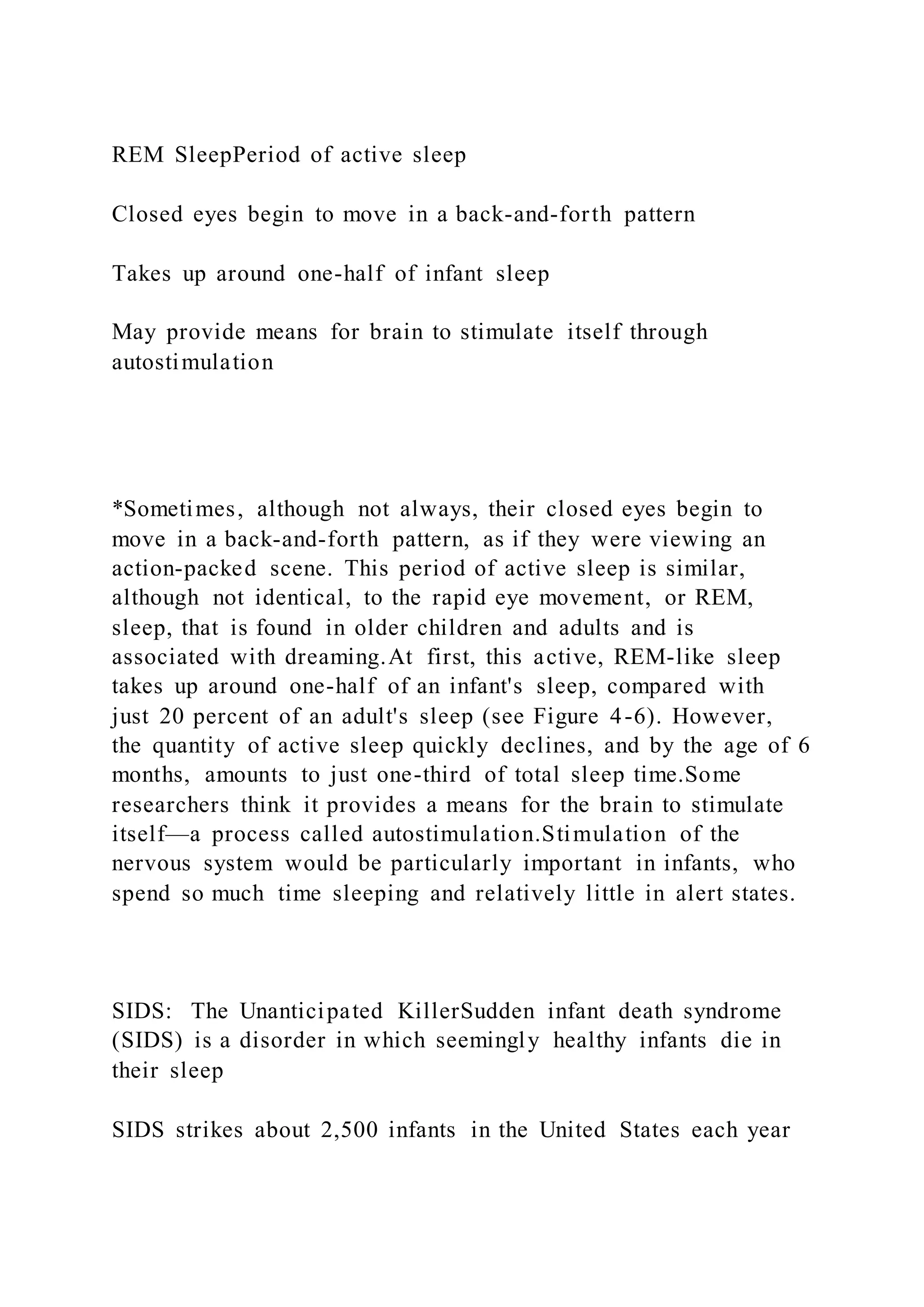 REM SleepPeriod of active sleep
Closed eyes begin to move in a back-and-forth pattern
Takes up around one-half of infant sleep
May provide means for brain to stimulate itself through
autostimulation
*Sometimes, although not always, their closed eyes begin to
move in a back-and-forth pattern, as if they were viewing an
action-packed scene. This period of active sleep is similar,
although not identical, to the rapid eye movement, or REM,
sleep, that is found in older children and adults and is
associated with dreaming.At first, this active, REM-like sleep
takes up around one-half of an infant's sleep, compared with
just 20 percent of an adult's sleep (see Figure 4-6). However,
the quantity of active sleep quickly declines, and by the age of 6
months, amounts to just one-third of total sleep time.Some
researchers think it provides a means for the brain to stimulate
itself—a process called autostimulation.Stimulation of the
nervous system would be particularly important in infants, who
spend so much time sleeping and relatively little in alert states.
SIDS: The Unanticipated KillerSudden infant death syndrome
(SIDS) is a disorder in which seemingly healthy infants die in
their sleep
SIDS strikes about 2,500 infants in the United States each year
 