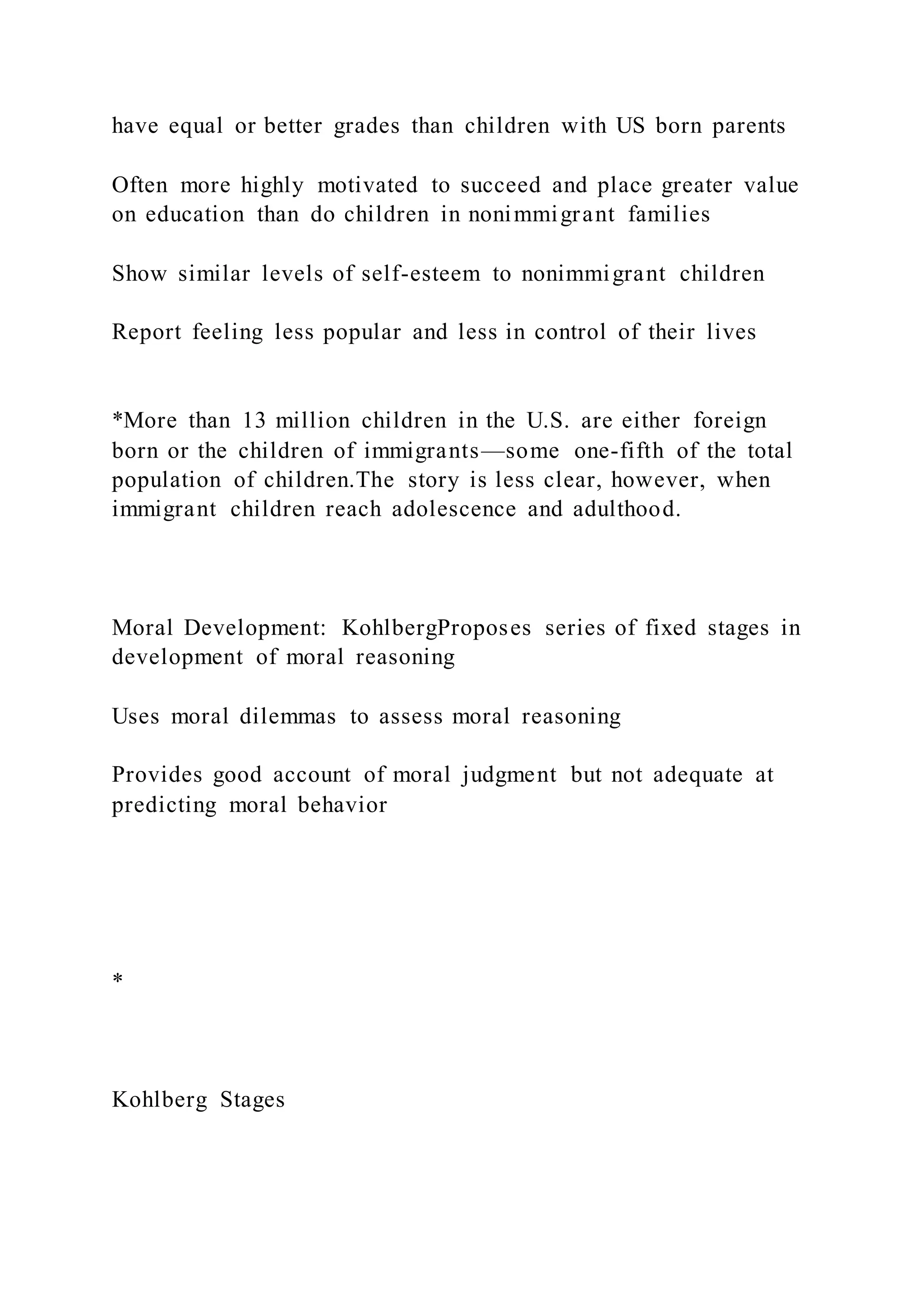 have equal or better grades than children with US born parents
Often more highly motivated to succeed and place greater value
on education than do children in nonimmigrant families
Show similar levels of self-esteem to nonimmigrant children
Report feeling less popular and less in control of their lives
*More than 13 million children in the U.S. are either foreign
born or the children of immigrants—some one-fifth of the total
population of children.The story is less clear, however, when
immigrant children reach adolescence and adulthood.
Moral Development: KohlbergProposes series of fixed stages in
development of moral reasoning
Uses moral dilemmas to assess moral reasoning
Provides good account of moral judgment but not adequate at
predicting moral behavior
*
Kohlberg Stages
 