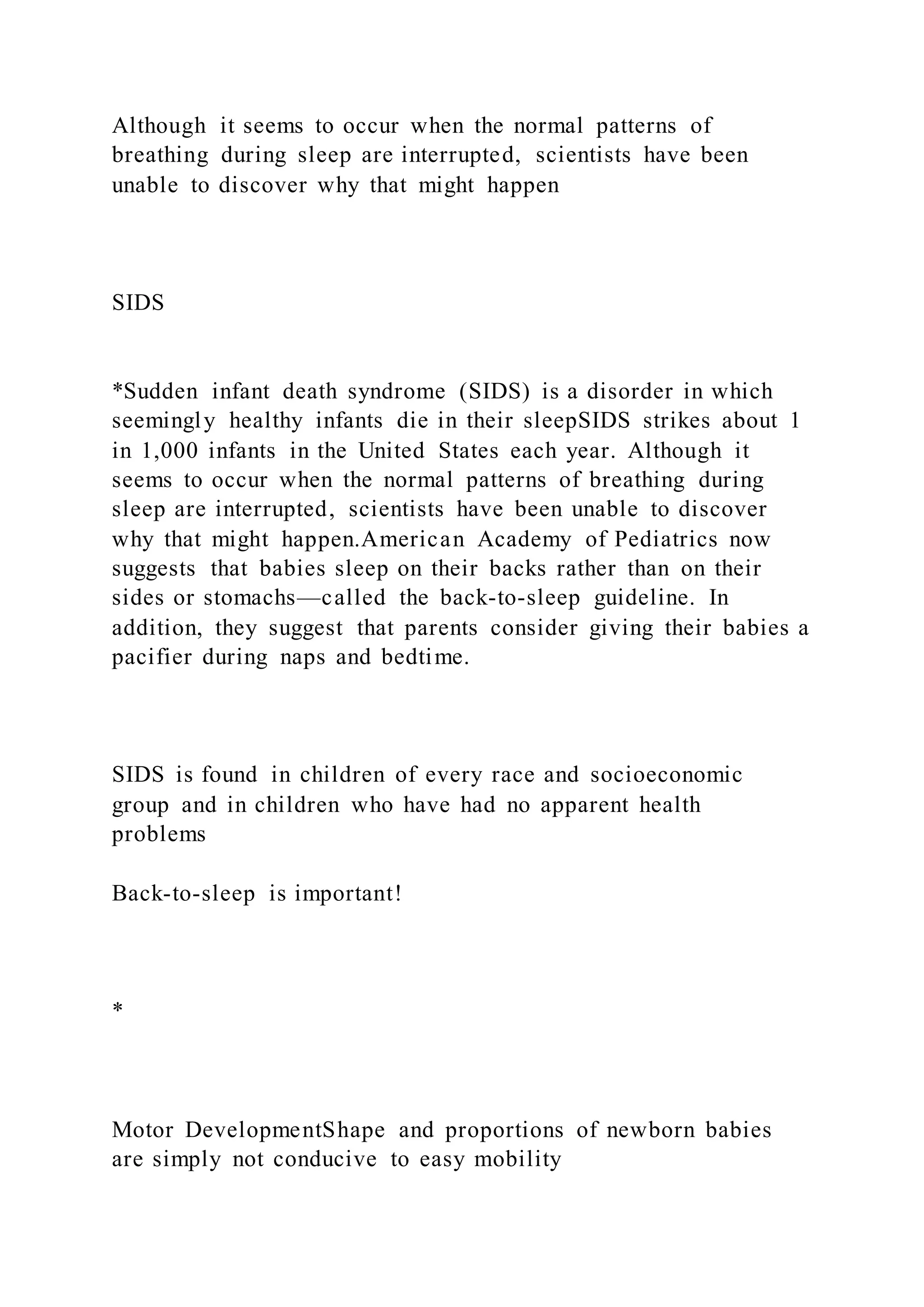 Although it seems to occur when the normal patterns of
breathing during sleep are interrupted, scientists have been
unable to discover why that might happen
SIDS
*Sudden infant death syndrome (SIDS) is a disorder in which
seemingly healthy infants die in their sleepSIDS strikes about 1
in 1,000 infants in the United States each year. Although it
seems to occur when the normal patterns of breathing during
sleep are interrupted, scientists have been unable to discover
why that might happen.American Academy of Pediatrics now
suggests that babies sleep on their backs rather than on their
sides or stomachs—called the back-to-sleep guideline. In
addition, they suggest that parents consider giving their babies a
pacifier during naps and bedtime.
SIDS is found in children of every race and socioeconomic
group and in children who have had no apparent health
problems
Back-to-sleep is important!
*
Motor DevelopmentShape and proportions of newborn babies
are simply not conducive to easy mobility
 