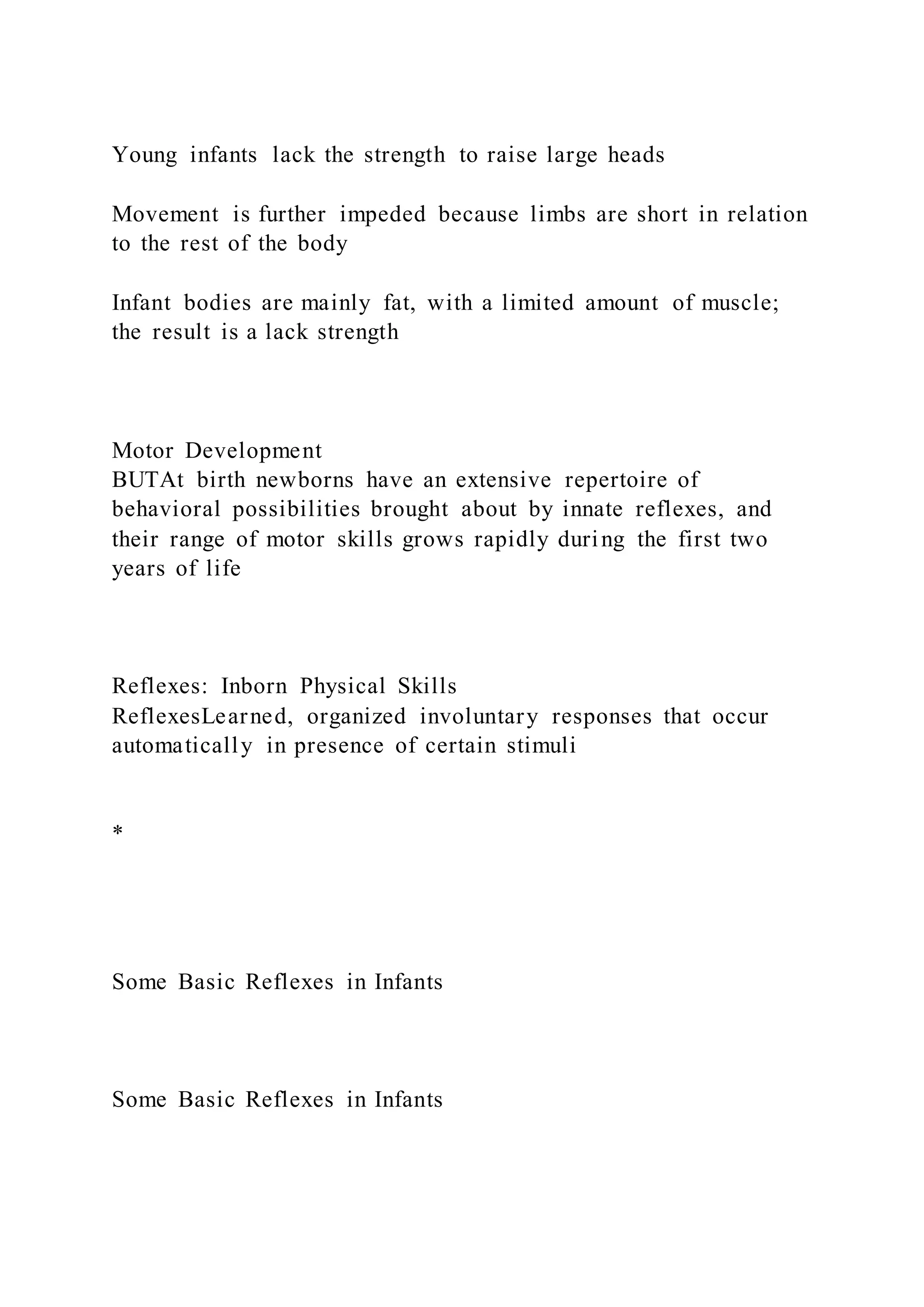 Young infants lack the strength to raise large heads
Movement is further impeded because limbs are short in relation
to the rest of the body
Infant bodies are mainly fat, with a limited amount of muscle;
the result is a lack strength
Motor Development
BUTAt birth newborns have an extensive repertoire of
behavioral possibilities brought about by innate reflexes, and
their range of motor skills grows rapidly during the first two
years of life
Reflexes: Inborn Physical Skills
ReflexesLearned, organized involuntary responses that occur
automatically in presence of certain stimuli
*
Some Basic Reflexes in Infants
Some Basic Reflexes in Infants
 
