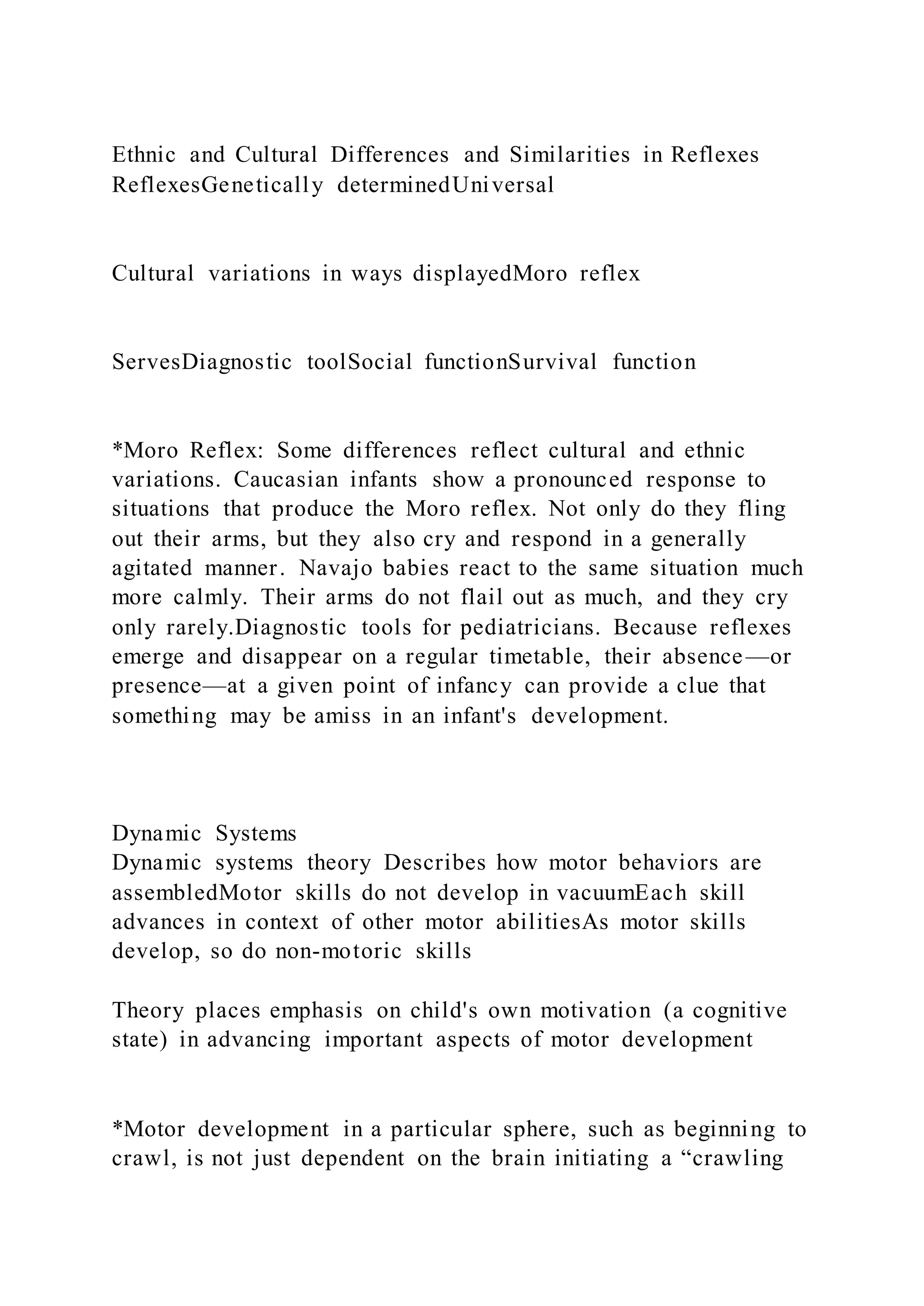 Ethnic and Cultural Differences and Similarities in Reflexes
ReflexesGenetically determinedUniversal
Cultural variations in ways displayedMoro reflex
ServesDiagnostic toolSocial functionSurvival function
*Moro Reflex: Some differences reflect cultural and ethnic
variations. Caucasian infants show a pronounced response to
situations that produce the Moro reflex. Not only do they fling
out their arms, but they also cry and respond in a generally
agitated manner. Navajo babies react to the same situation much
more calmly. Their arms do not flail out as much, and they cry
only rarely.Diagnostic tools for pediatricians. Because reflexes
emerge and disappear on a regular timetable, their absence—or
presence—at a given point of infancy can provide a clue that
something may be amiss in an infant's development.
Dynamic Systems
Dynamic systems theory Describes how motor behaviors are
assembledMotor skills do not develop in vacuumEach skill
advances in context of other motor abilitiesAs motor skills
develop, so do non-motoric skills
Theory places emphasis on child's own motivation (a cognitive
state) in advancing important aspects of motor development
*Motor development in a particular sphere, such as beginning to
crawl, is not just dependent on the brain initiating a “crawling
 