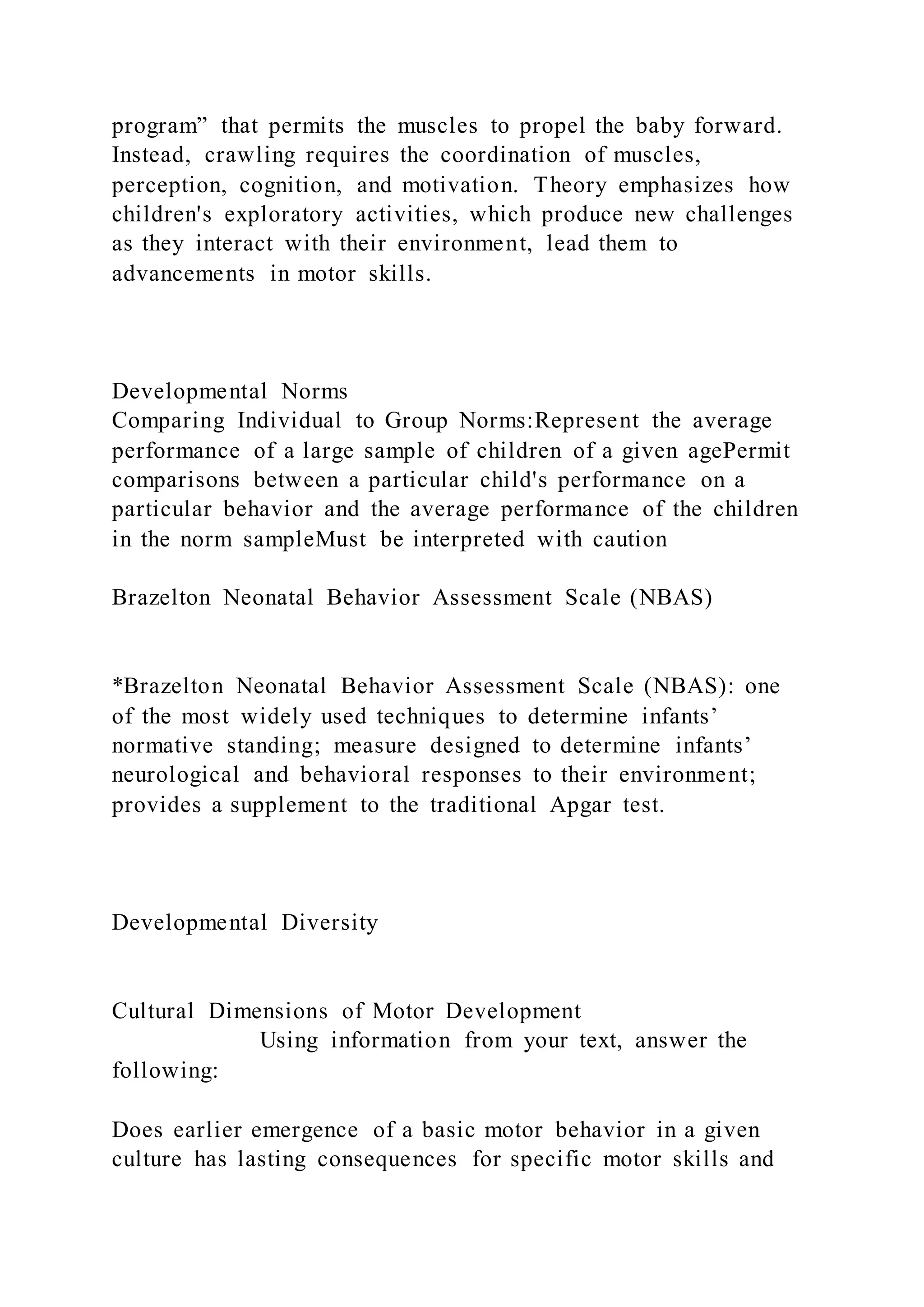 program” that permits the muscles to propel the baby forward.
Instead, crawling requires the coordination of muscles,
perception, cognition, and motivation. Theory emphasizes how
children's exploratory activities, which produce new challenges
as they interact with their environment, lead them to
advancements in motor skills.
Developmental Norms
Comparing Individual to Group Norms:Represent the average
performance of a large sample of children of a given agePermit
comparisons between a particular child's performance on a
particular behavior and the average performance of the children
in the norm sampleMust be interpreted with caution
Brazelton Neonatal Behavior Assessment Scale (NBAS)
*Brazelton Neonatal Behavior Assessment Scale (NBAS): one
of the most widely used techniques to determine infants’
normative standing; measure designed to determine infants’
neurological and behavioral responses to their environment;
provides a supplement to the traditional Apgar test.
Developmental Diversity
Cultural Dimensions of Motor Development
Using information from your text, answer the
following:
Does earlier emergence of a basic motor behavior in a given
culture has lasting consequences for specific motor skills and
 