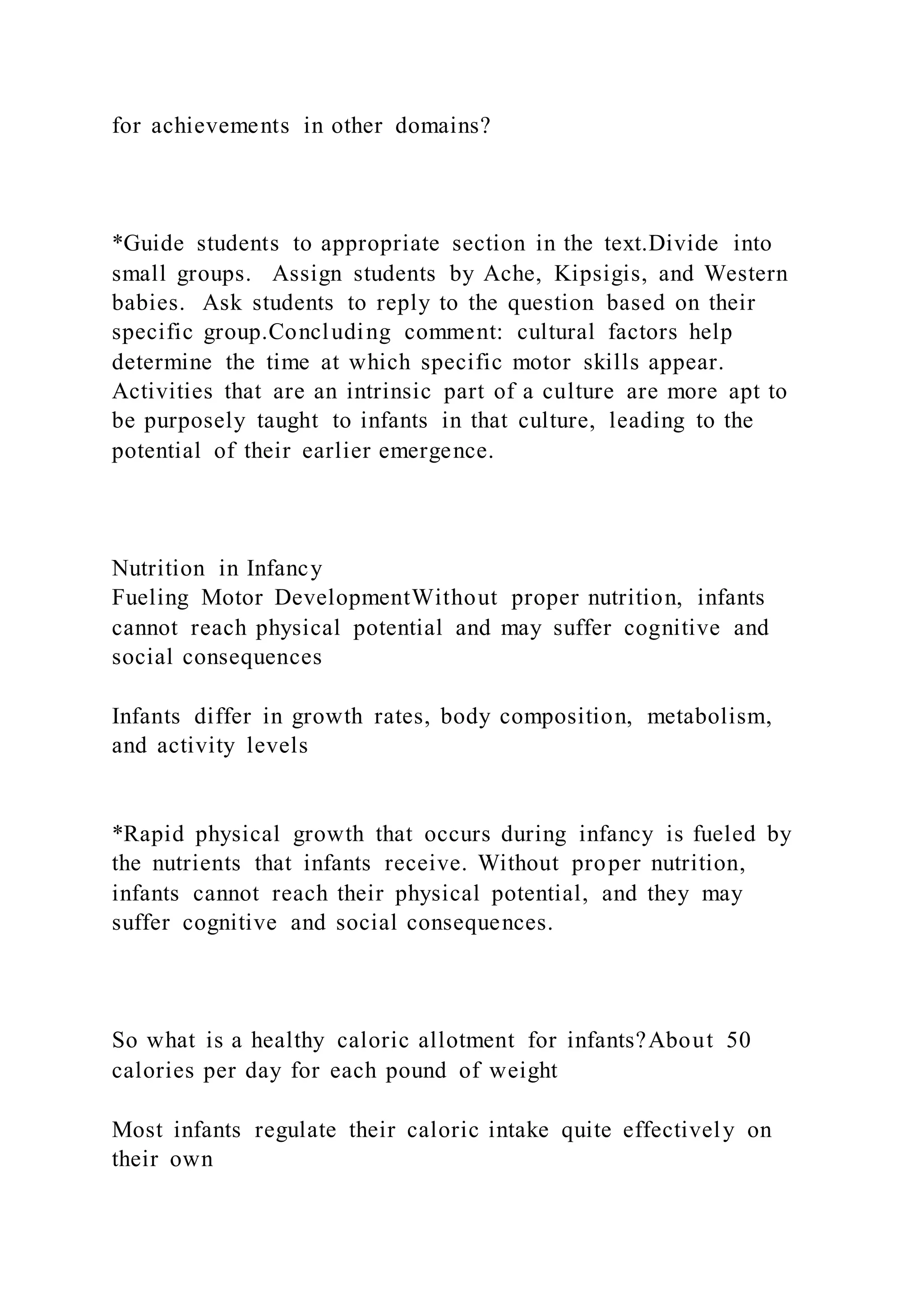 for achievements in other domains?
*Guide students to appropriate section in the text.Divide into
small groups. Assign students by Ache, Kipsigis, and Western
babies. Ask students to reply to the question based on their
specific group.Concluding comment: cultural factors help
determine the time at which specific motor skills appear.
Activities that are an intrinsic part of a culture are more apt to
be purposely taught to infants in that culture, leading to the
potential of their earlier emergence.
Nutrition in Infancy
Fueling Motor DevelopmentWithout proper nutrition, infants
cannot reach physical potential and may suffer cognitive and
social consequences
Infants differ in growth rates, body composition, metabolism,
and activity levels
*Rapid physical growth that occurs during infancy is fueled by
the nutrients that infants receive. Without proper nutrition,
infants cannot reach their physical potential, and they may
suffer cognitive and social consequences.
So what is a healthy caloric allotment for infants?About 50
calories per day for each pound of weight
Most infants regulate their caloric intake quite effectively on
their own
 