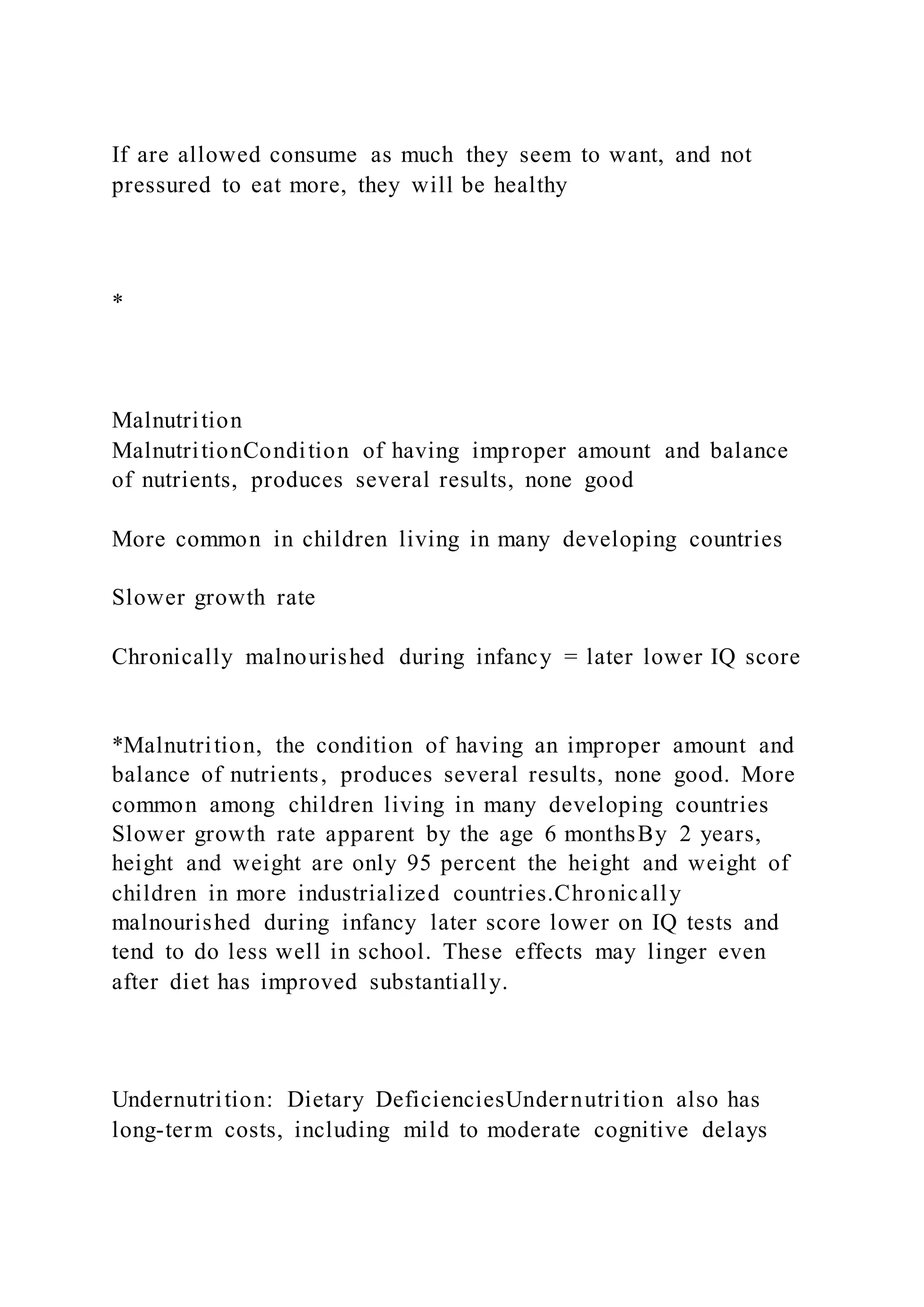 If are allowed consume as much they seem to want, and not
pressured to eat more, they will be healthy
*
Malnutrition
MalnutritionCondition of having improper amount and balance
of nutrients, produces several results, none good
More common in children living in many developing countries
Slower growth rate
Chronically malnourished during infancy = later lower IQ score
*Malnutrition, the condition of having an improper amount and
balance of nutrients, produces several results, none good. More
common among children living in many developing countries
Slower growth rate apparent by the age 6 monthsBy 2 years,
height and weight are only 95 percent the height and weight of
children in more industrialized countries.Chronically
malnourished during infancy later score lower on IQ tests and
tend to do less well in school. These effects may linger even
after diet has improved substantially.
Undernutrition: Dietary DeficienciesUndernutrition also has
long-term costs, including mild to moderate cognitive delays
 
