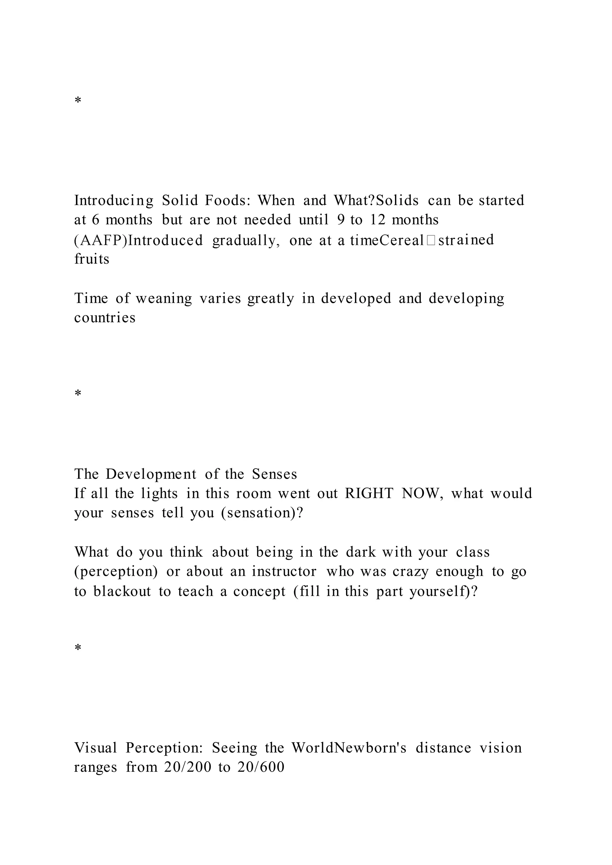 *
Introducing Solid Foods: When and What?Solids can be started
at 6 months but are not needed until 9 to 12 months
ained
fruits
Time of weaning varies greatly in developed and developing
countries
*
The Development of the Senses
If all the lights in this room went out RIGHT NOW, what would
your senses tell you (sensation)?
What do you think about being in the dark with your class
(perception) or about an instructor who was crazy enough to go
to blackout to teach a concept (fill in this part yourself)?
*
Visual Perception: Seeing the WorldNewborn's distance vision
ranges from 20/200 to 20/600
 
