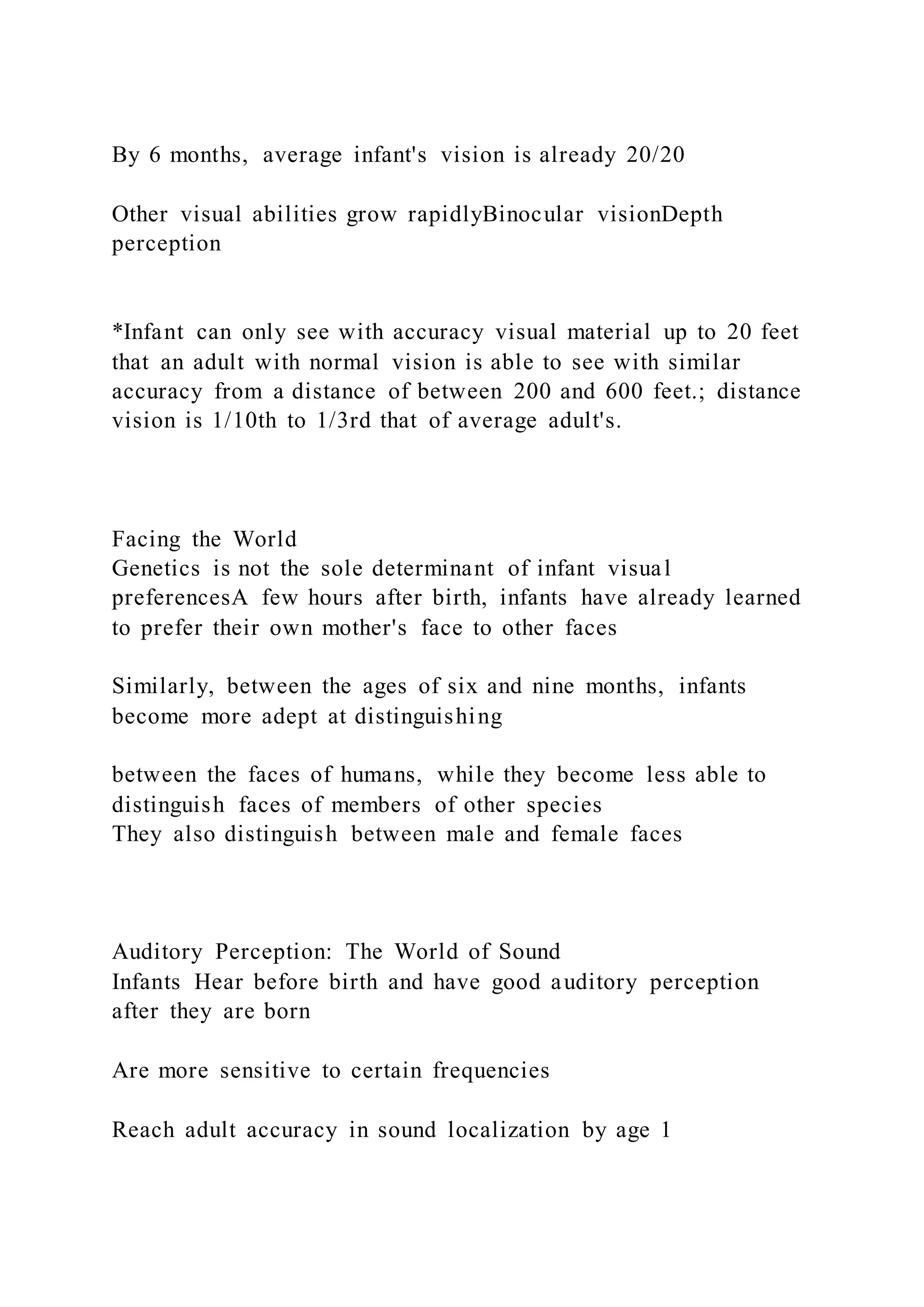 By 6 months, average infant's vision is already 20/20
Other visual abilities grow rapidlyBinocular visionDepth
perception
*Infant can only see with accuracy visual material up to 20 feet
that an adult with normal vision is able to see with similar
accuracy from a distance of between 200 and 600 feet.; distance
vision is 1/10th to 1/3rd that of average adult's.
Facing the World
Genetics is not the sole determinant of infant visual
preferencesA few hours after birth, infants have already learned
to prefer their own mother's face to other faces
Similarly, between the ages of six and nine months, infants
become more adept at distinguishing
between the faces of humans, while they become less able to
distinguish faces of members of other species
They also distinguish between male and female faces
Auditory Perception: The World of Sound
Infants Hear before birth and have good auditory perception
after they are born
Are more sensitive to certain frequencies
Reach adult accuracy in sound localization by age 1
 