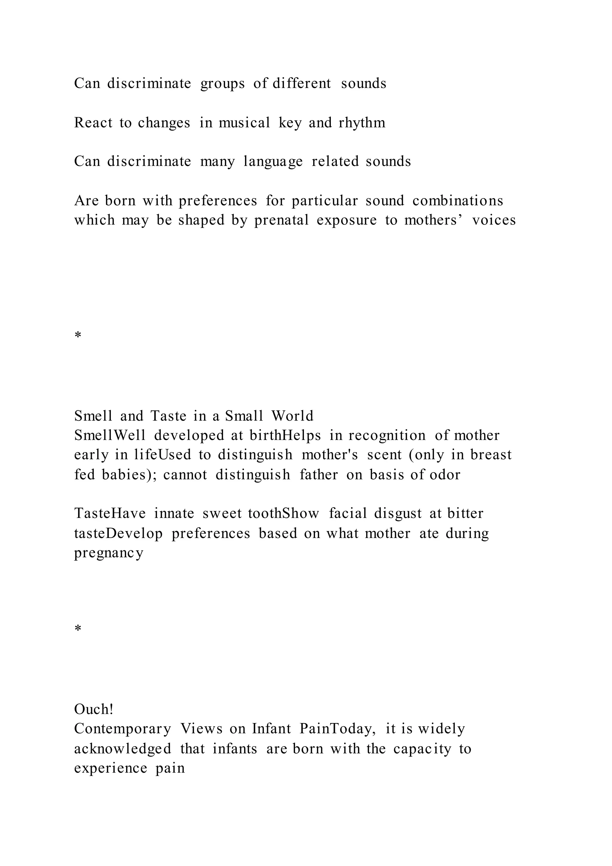 Can discriminate groups of different sounds
React to changes in musical key and rhythm
Can discriminate many language related sounds
Are born with preferences for particular sound combinations
which may be shaped by prenatal exposure to mothers’ voices
*
Smell and Taste in a Small World
SmellWell developed at birthHelps in recognition of mother
early in lifeUsed to distinguish mother's scent (only in breast
fed babies); cannot distinguish father on basis of odor
TasteHave innate sweet toothShow facial disgust at bitter
tasteDevelop preferences based on what mother ate during
pregnancy
*
Ouch!
Contemporary Views on Infant PainToday, it is widely
acknowledged that infants are born with the capacity to
experience pain
 