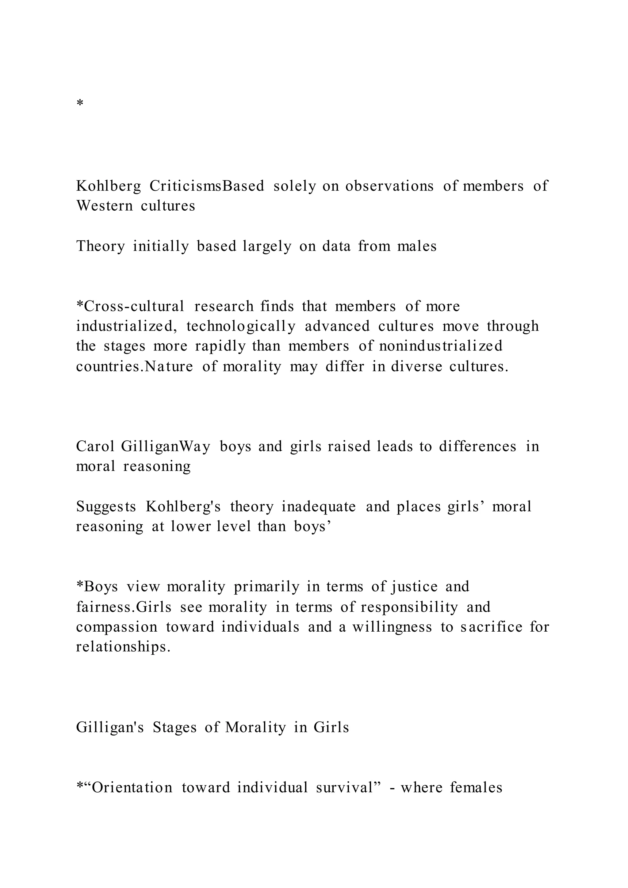 *
Kohlberg CriticismsBased solely on observations of members of
Western cultures
Theory initially based largely on data from males
*Cross-cultural research finds that members of more
industrialized, technologically advanced cultures move through
the stages more rapidly than members of nonindustrialized
countries.Nature of morality may differ in diverse cultures.
Carol GilliganWay boys and girls raised leads to differences in
moral reasoning
Suggests Kohlberg's theory inadequate and places girls’ moral
reasoning at lower level than boys’
*Boys view morality primarily in terms of justice and
fairness.Girls see morality in terms of responsibility and
compassion toward individuals and a willingness to sacrifice for
relationships.
Gilligan's Stages of Morality in Girls
*“Orientation toward individual survival” - where females
 
