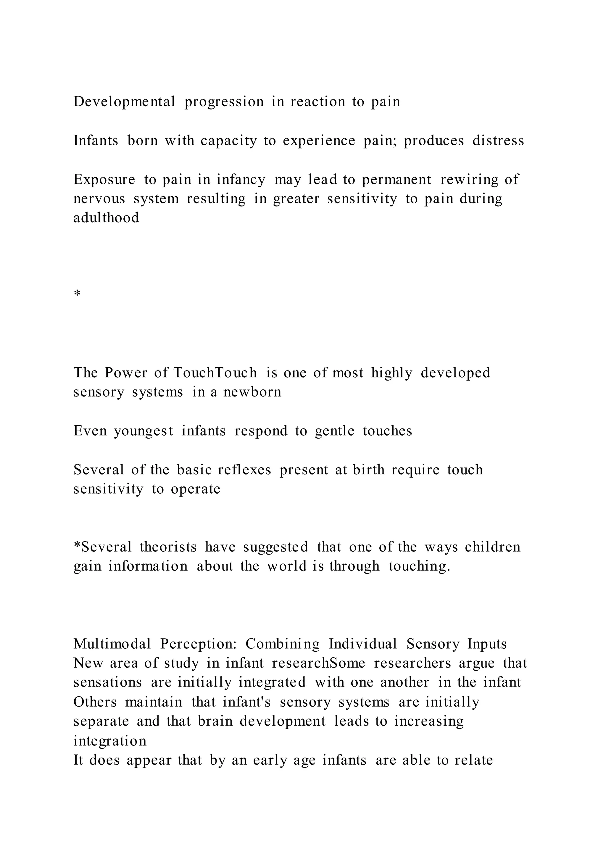 Developmental progression in reaction to pain
Infants born with capacity to experience pain; produces distress
Exposure to pain in infancy may lead to permanent rewiring of
nervous system resulting in greater sensitivity to pain during
adulthood
*
The Power of TouchTouch is one of most highly developed
sensory systems in a newborn
Even youngest infants respond to gentle touches
Several of the basic reflexes present at birth require touch
sensitivity to operate
*Several theorists have suggested that one of the ways children
gain information about the world is through touching.
Multimodal Perception: Combining Individual Sensory Inputs
New area of study in infant researchSome researchers argue that
sensations are initially integrated with one another in the infant
Others maintain that infant's sensory systems are initially
separate and that brain development leads to increasing
integration
It does appear that by an early age infants are able to relate
 