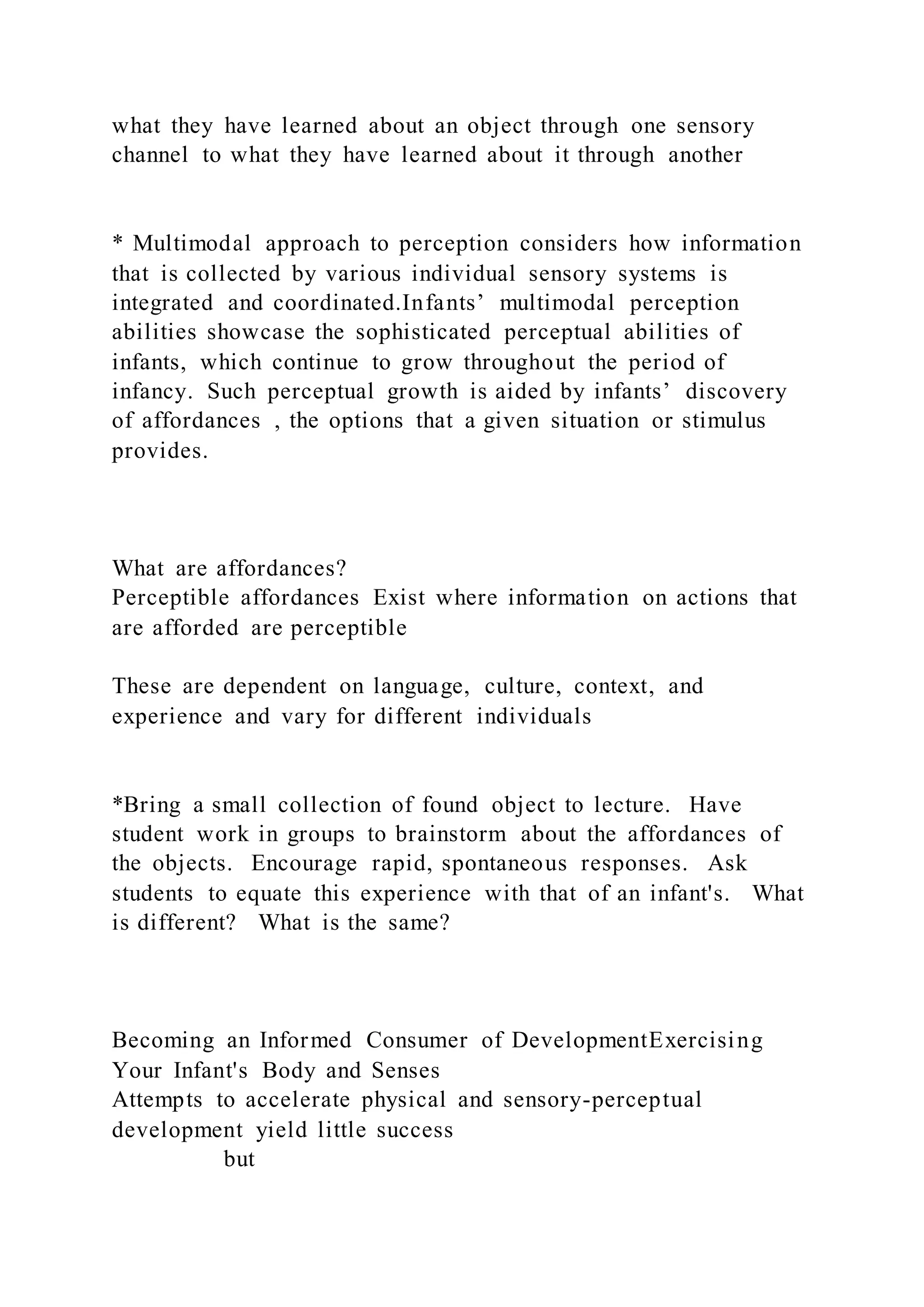 what they have learned about an object through one sensory
channel to what they have learned about it through another
* Multimodal approach to perception considers how information
that is collected by various individual sensory systems is
integrated and coordinated.Infants’ multimodal perception
abilities showcase the sophisticated perceptual abilities of
infants, which continue to grow throughout the period of
infancy. Such perceptual growth is aided by infants’ discovery
of affordances , the options that a given situation or stimulus
provides.
What are affordances?
Perceptible affordances Exist where information on actions that
are afforded are perceptible
These are dependent on language, culture, context, and
experience and vary for different individuals
*Bring a small collection of found object to lecture. Have
student work in groups to brainstorm about the affordances of
the objects. Encourage rapid, spontaneous responses. Ask
students to equate this experience with that of an infant's. What
is different? What is the same?
Becoming an Informed Consumer of DevelopmentExercising
Your Infant's Body and Senses
Attempts to accelerate physical and sensory-perceptual
development yield little success
but
 