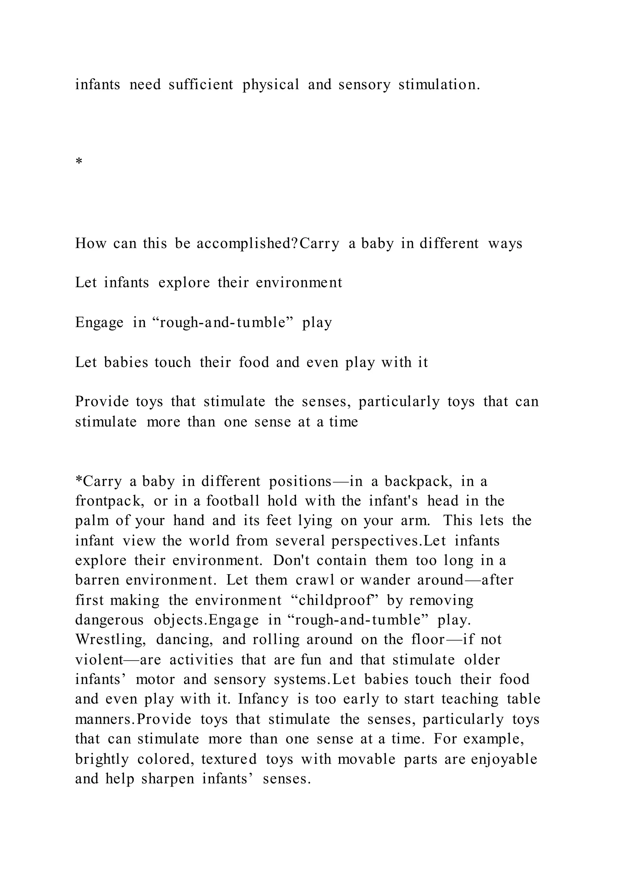 infants need sufficient physical and sensory stimulation.
*
How can this be accomplished?Carry a baby in different ways
Let infants explore their environment
Engage in “rough-and-tumble” play
Let babies touch their food and even play with it
Provide toys that stimulate the senses, particularly toys that can
stimulate more than one sense at a time
*Carry a baby in different positions—in a backpack, in a
frontpack, or in a football hold with the infant's head in the
palm of your hand and its feet lying on your arm. This lets the
infant view the world from several perspectives.Let infants
explore their environment. Don't contain them too long in a
barren environment. Let them crawl or wander around—after
first making the environment “childproof” by removing
dangerous objects.Engage in “rough-and-tumble” play.
Wrestling, dancing, and rolling around on the floor—if not
violent—are activities that are fun and that stimulate older
infants’ motor and sensory systems.Let babies touch their food
and even play with it. Infancy is too early to start teaching table
manners.Provide toys that stimulate the senses, particularly toys
that can stimulate more than one sense at a time. For example,
brightly colored, textured toys with movable parts are enjoyable
and help sharpen infants’ senses.
 