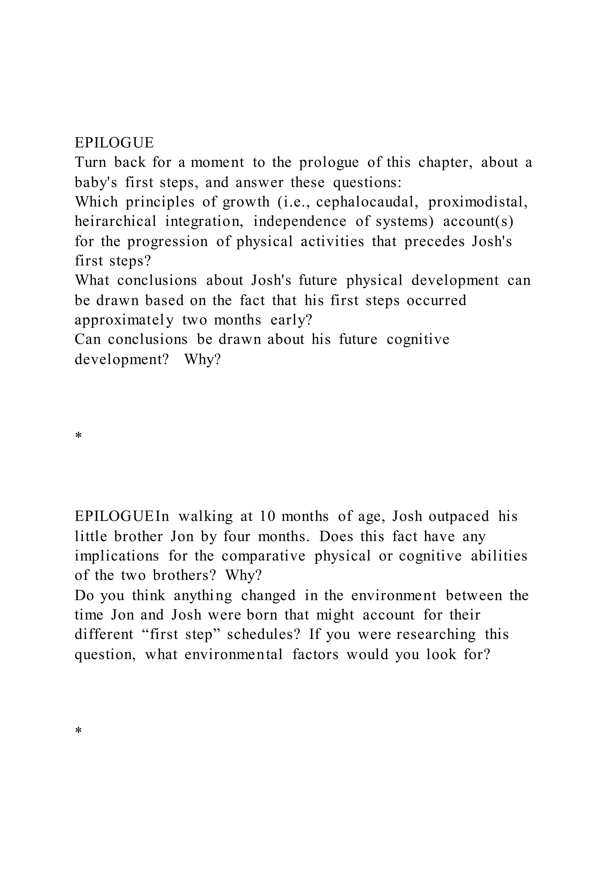 EPILOGUE
Turn back for a moment to the prologue of this chapter, about a
baby's first steps, and answer these questions:
Which principles of growth (i.e., cephalocaudal, proximodistal,
heirarchical integration, independence of systems) account(s)
for the progression of physical activities that precedes Josh's
first steps?
What conclusions about Josh's future physical development can
be drawn based on the fact that his first steps occurred
approximately two months early?
Can conclusions be drawn about his future cognitive
development? Why?
*
EPILOGUEIn walking at 10 months of age, Josh outpaced his
little brother Jon by four months. Does this fact have any
implications for the comparative physical or cognitive abilities
of the two brothers? Why?
Do you think anything changed in the environment between the
time Jon and Josh were born that might account for their
different “first step” schedules? If you were researching this
question, what environmental factors would you look for?
*
 