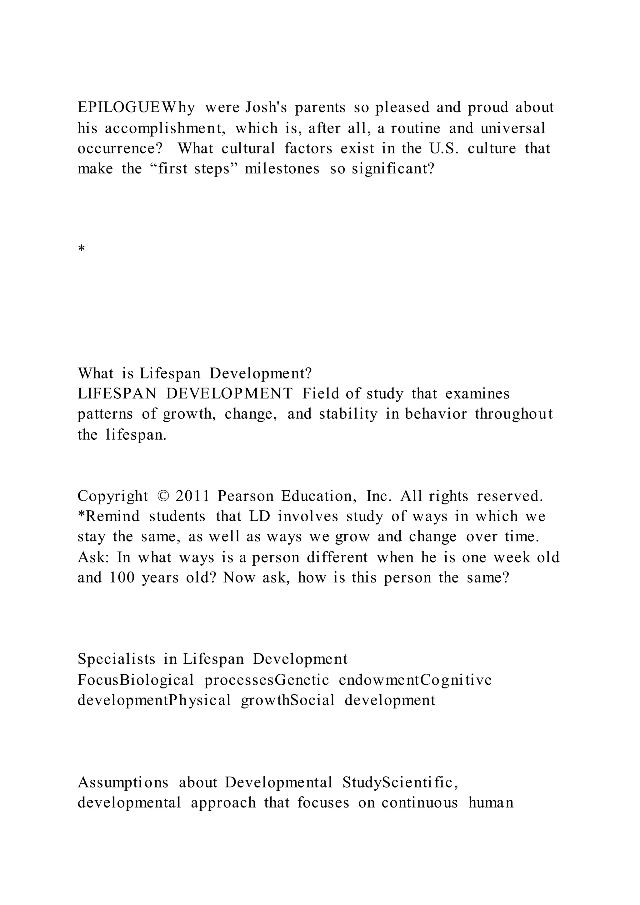 EPILOGUEWhy were Josh's parents so pleased and proud about
his accomplishment, which is, after all, a routine and universal
occurrence? What cultural factors exist in the U.S. culture that
make the “first steps” milestones so significant?
*
What is Lifespan Development?
LIFESPAN DEVELOPMENT Field of study that examines
patterns of growth, change, and stability in behavior throughout
the lifespan.
Copyright © 2011 Pearson Education, Inc. All rights reserved.
*Remind students that LD involves study of ways in which we
stay the same, as well as ways we grow and change over time.
Ask: In what ways is a person different when he is one week old
and 100 years old? Now ask, how is this person the same?
Specialists in Lifespan Development
FocusBiological processesGenetic endowmentCognitive
developmentPhysical growthSocial development
Assumptions about Developmental StudyScientific,
developmental approach that focuses on continuous human
 