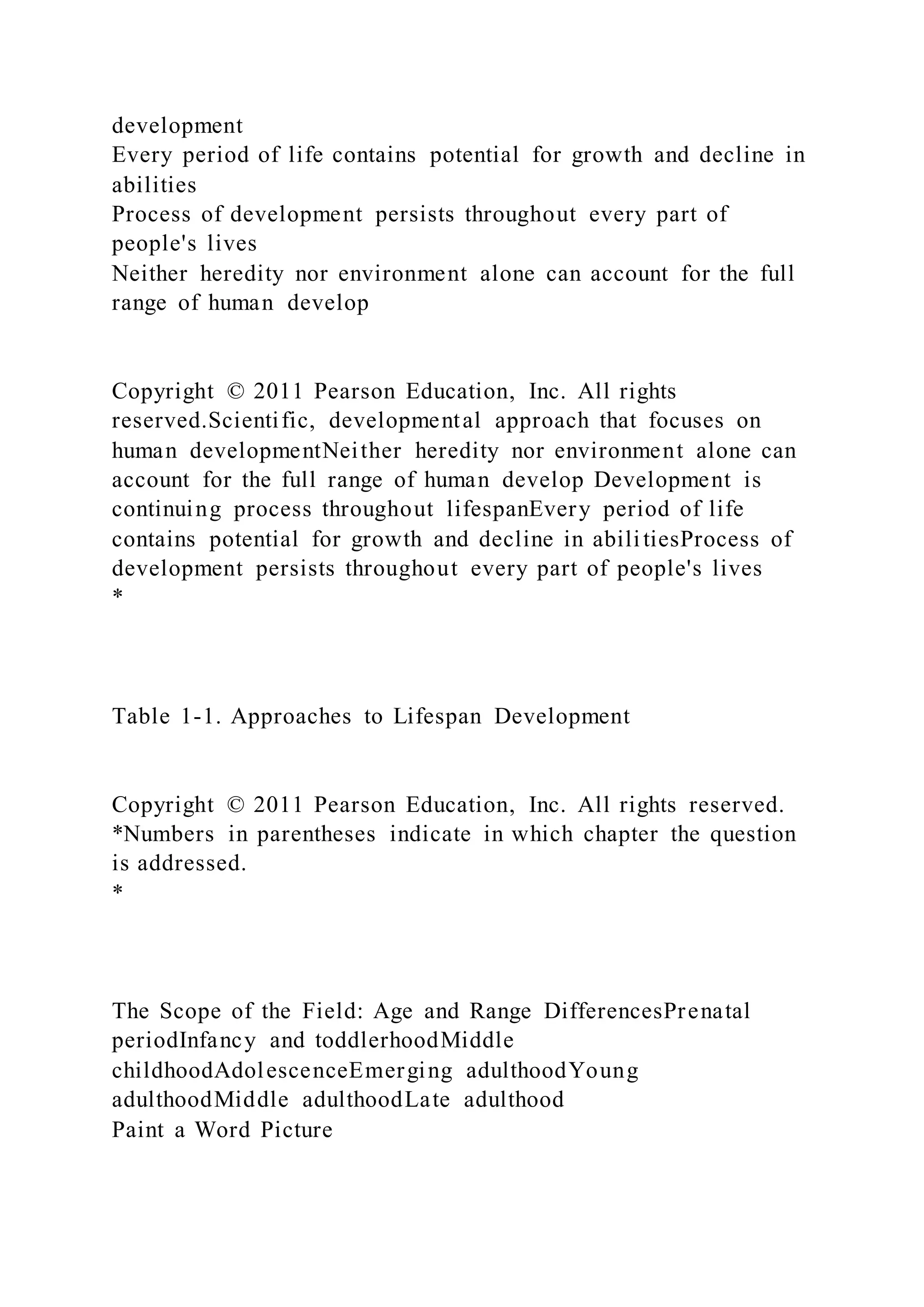 development
Every period of life contains potential for growth and decline in
abilities
Process of development persists throughout every part of
people's lives
Neither heredity nor environment alone can account for the full
range of human develop
Copyright © 2011 Pearson Education, Inc. All rights
reserved.Scientific, developmental approach that focuses on
human developmentNeither heredity nor environment alone can
account for the full range of human develop Development is
continuing process throughout lifespanEvery period of life
contains potential for growth and decline in abilitiesProcess of
development persists throughout every part of people's lives
*
Table 1-1. Approaches to Lifespan Development
Copyright © 2011 Pearson Education, Inc. All rights reserved.
*Numbers in parentheses indicate in which chapter the question
is addressed.
*
The Scope of the Field: Age and Range DifferencesPrenatal
periodInfancy and toddlerhoodMiddle
childhoodAdolescenceEmerging adulthoodYoung
adulthoodMiddle adulthoodLate adulthood
Paint a Word Picture
 