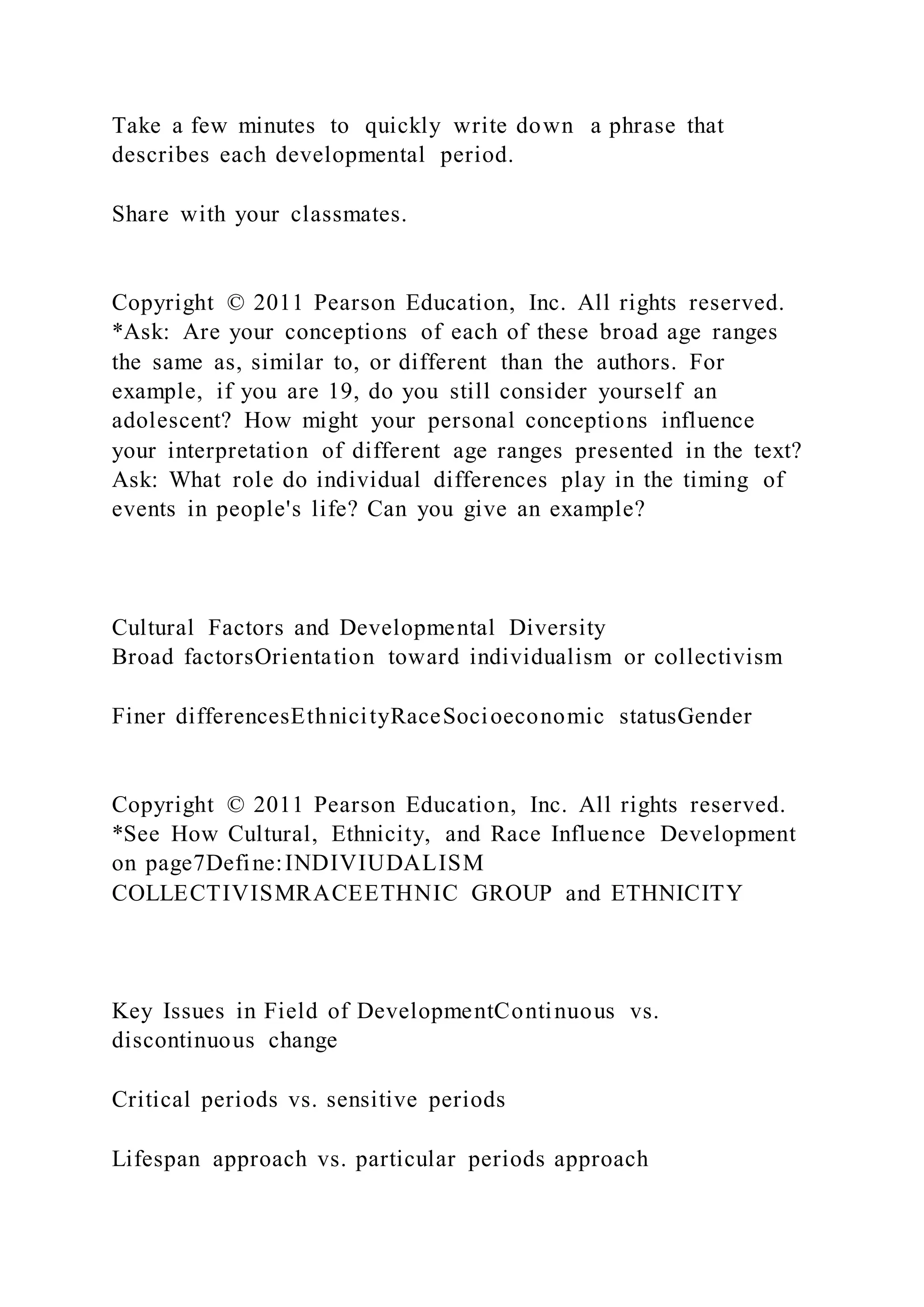 Take a few minutes to quickly write down a phrase that
describes each developmental period.
Share with your classmates.
Copyright © 2011 Pearson Education, Inc. All rights reserved.
*Ask: Are your conceptions of each of these broad age ranges
the same as, similar to, or different than the authors. For
example, if you are 19, do you still consider yourself an
adolescent? How might your personal conceptions influence
your interpretation of different age ranges presented in the text?
Ask: What role do individual differences play in the timing of
events in people's life? Can you give an example?
Cultural Factors and Developmental Diversity
Broad factorsOrientation toward individualism or collectivism
Finer differencesEthnicityRaceSocioeconomic statusGender
Copyright © 2011 Pearson Education, Inc. All rights reserved.
*See How Cultural, Ethnicity, and Race Influence Development
on page7Define:INDIVIUDALISM
COLLECTIVISMRACEETHNIC GROUP and ETHNICITY
Key Issues in Field of DevelopmentContinuous vs.
discontinuous change
Critical periods vs. sensitive periods
Lifespan approach vs. particular periods approach
 