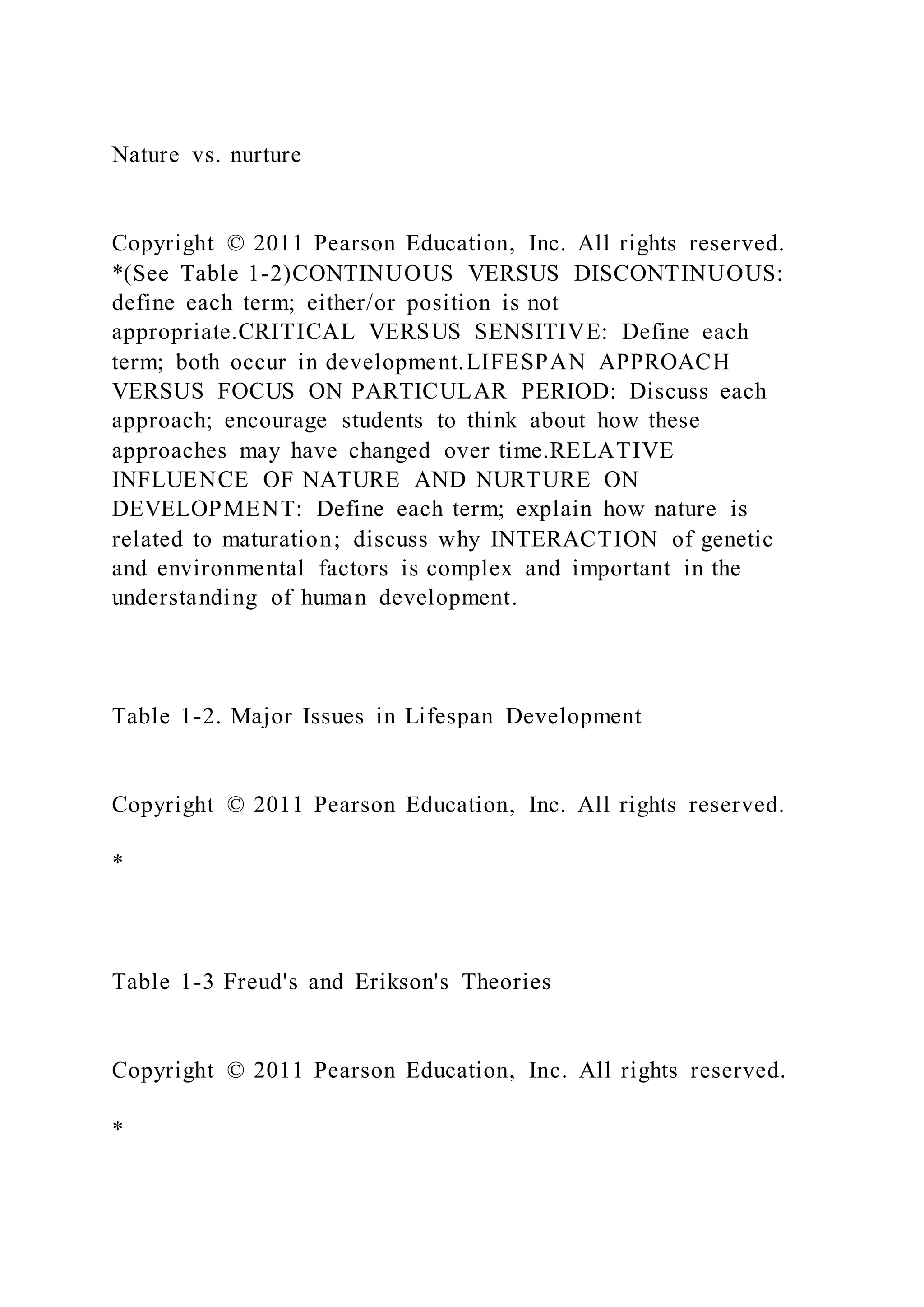 Nature vs. nurture
Copyright © 2011 Pearson Education, Inc. All rights reserved.
*(See Table 1-2)CONTINUOUS VERSUS DISCONTINUOUS:
define each term; either/or position is not
appropriate.CRITICAL VERSUS SENSITIVE: Define each
term; both occur in development.LIFESPAN APPROACH
VERSUS FOCUS ON PARTICULAR PERIOD: Discuss each
approach; encourage students to think about how these
approaches may have changed over time.RELATIVE
INFLUENCE OF NATURE AND NURTURE ON
DEVELOPMENT: Define each term; explain how nature is
related to maturation; discuss why INTERACTION of genetic
and environmental factors is complex and important in the
understanding of human development.
Table 1-2. Major Issues in Lifespan Development
Copyright © 2011 Pearson Education, Inc. All rights reserved.
*
Table 1-3 Freud's and Erikson's Theories
Copyright © 2011 Pearson Education, Inc. All rights reserved.
*
 