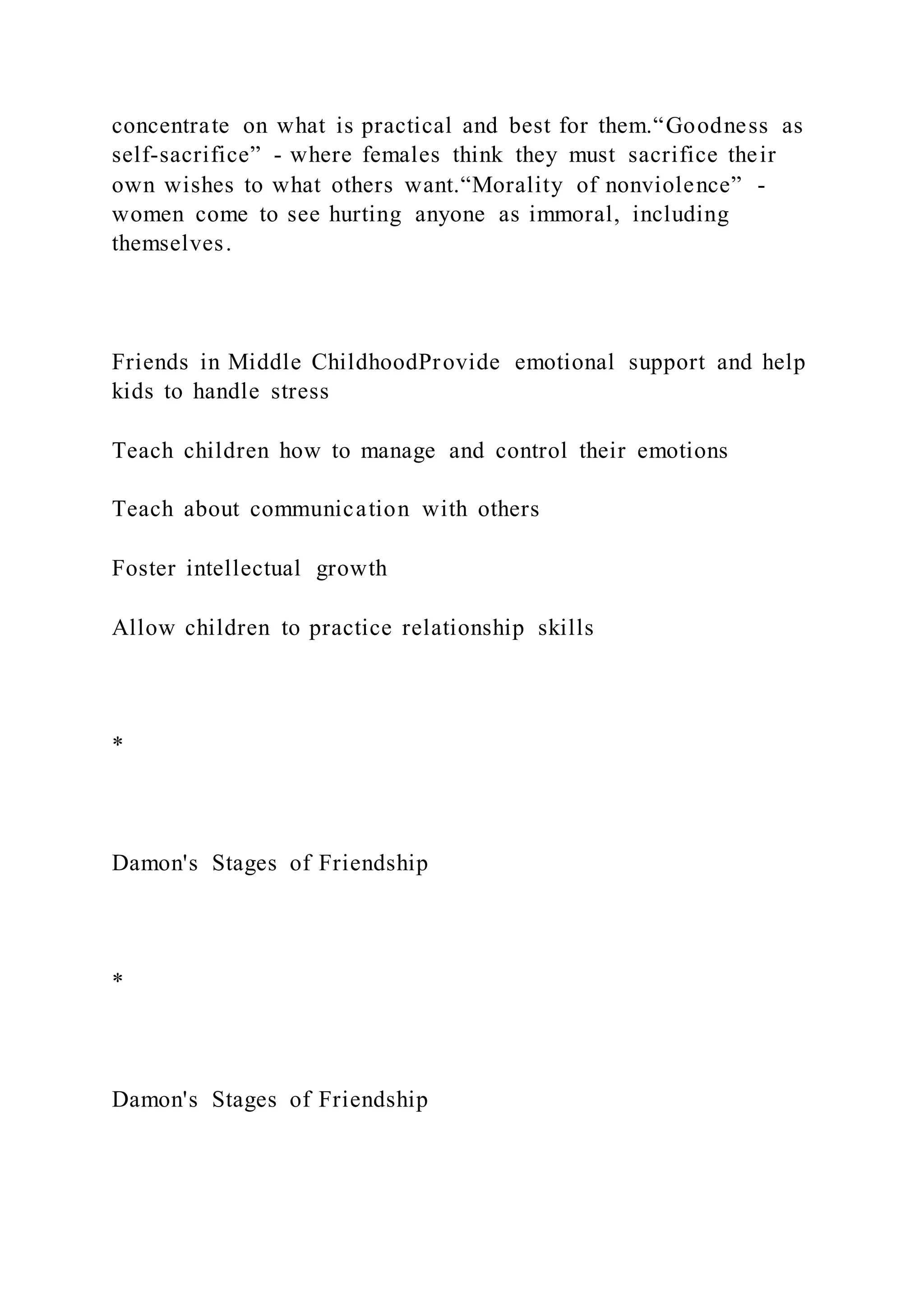 concentrate on what is practical and best for them.“Goodness as
self-sacrifice” - where females think they must sacrifice their
own wishes to what others want.“Morality of nonviolence” -
women come to see hurting anyone as immoral, including
themselves.
Friends in Middle ChildhoodProvide emotional support and help
kids to handle stress
Teach children how to manage and control their emotions
Teach about communication with others
Foster intellectual growth
Allow children to practice relationship skills
*
Damon's Stages of Friendship
*
Damon's Stages of Friendship
 