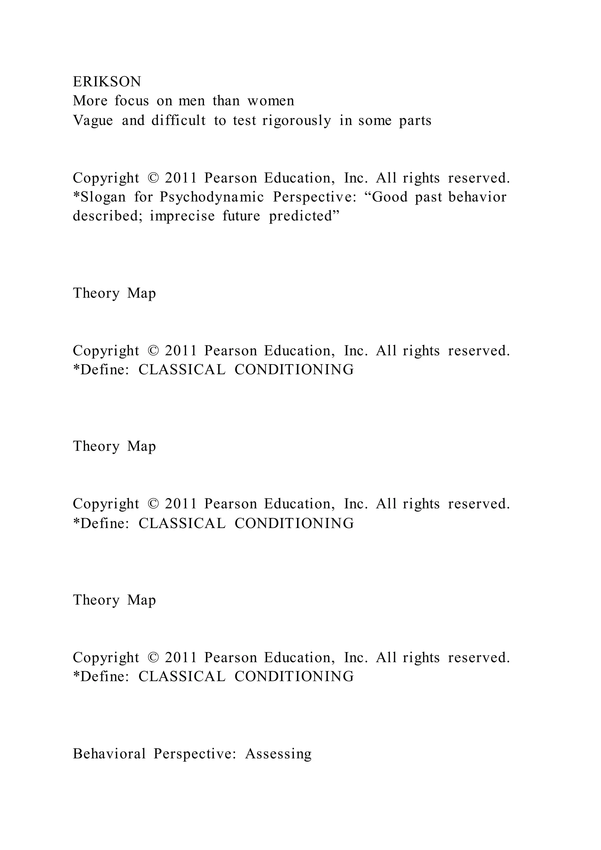 ERIKSON
More focus on men than women
Vague and difficult to test rigorously in some parts
Copyright © 2011 Pearson Education, Inc. All rights reserved.
*Slogan for Psychodynamic Perspective: “Good past behavior
described; imprecise future predicted”
Theory Map
Copyright © 2011 Pearson Education, Inc. All rights reserved.
*Define: CLASSICAL CONDITIONING
Theory Map
Copyright © 2011 Pearson Education, Inc. All rights reserved.
*Define: CLASSICAL CONDITIONING
Theory Map
Copyright © 2011 Pearson Education, Inc. All rights reserved.
*Define: CLASSICAL CONDITIONING
Behavioral Perspective: Assessing
 