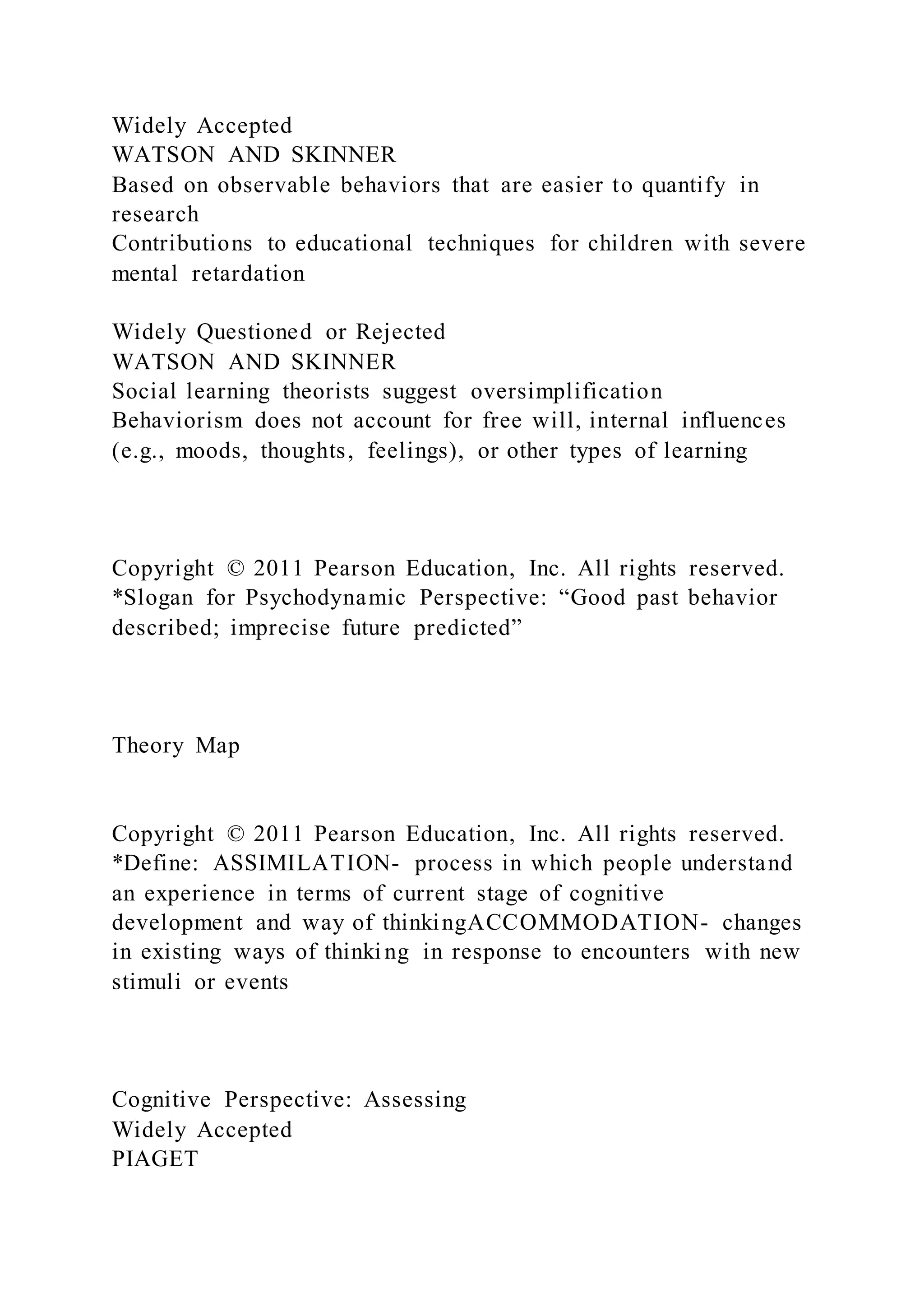 Widely Accepted
WATSON AND SKINNER
Based on observable behaviors that are easier to quantify in
research
Contributions to educational techniques for children with severe
mental retardation
Widely Questioned or Rejected
WATSON AND SKINNER
Social learning theorists suggest oversimplification
Behaviorism does not account for free will, internal influences
(e.g., moods, thoughts, feelings), or other types of learning
Copyright © 2011 Pearson Education, Inc. All rights reserved.
*Slogan for Psychodynamic Perspective: “Good past behavior
described; imprecise future predicted”
Theory Map
Copyright © 2011 Pearson Education, Inc. All rights reserved.
*Define: ASSIMILATION- process in which people understand
an experience in terms of current stage of cognitive
development and way of thinkingACCOMMODATION- changes
in existing ways of thinki ng in response to encounters with new
stimuli or events
Cognitive Perspective: Assessing
Widely Accepted
PIAGET
 